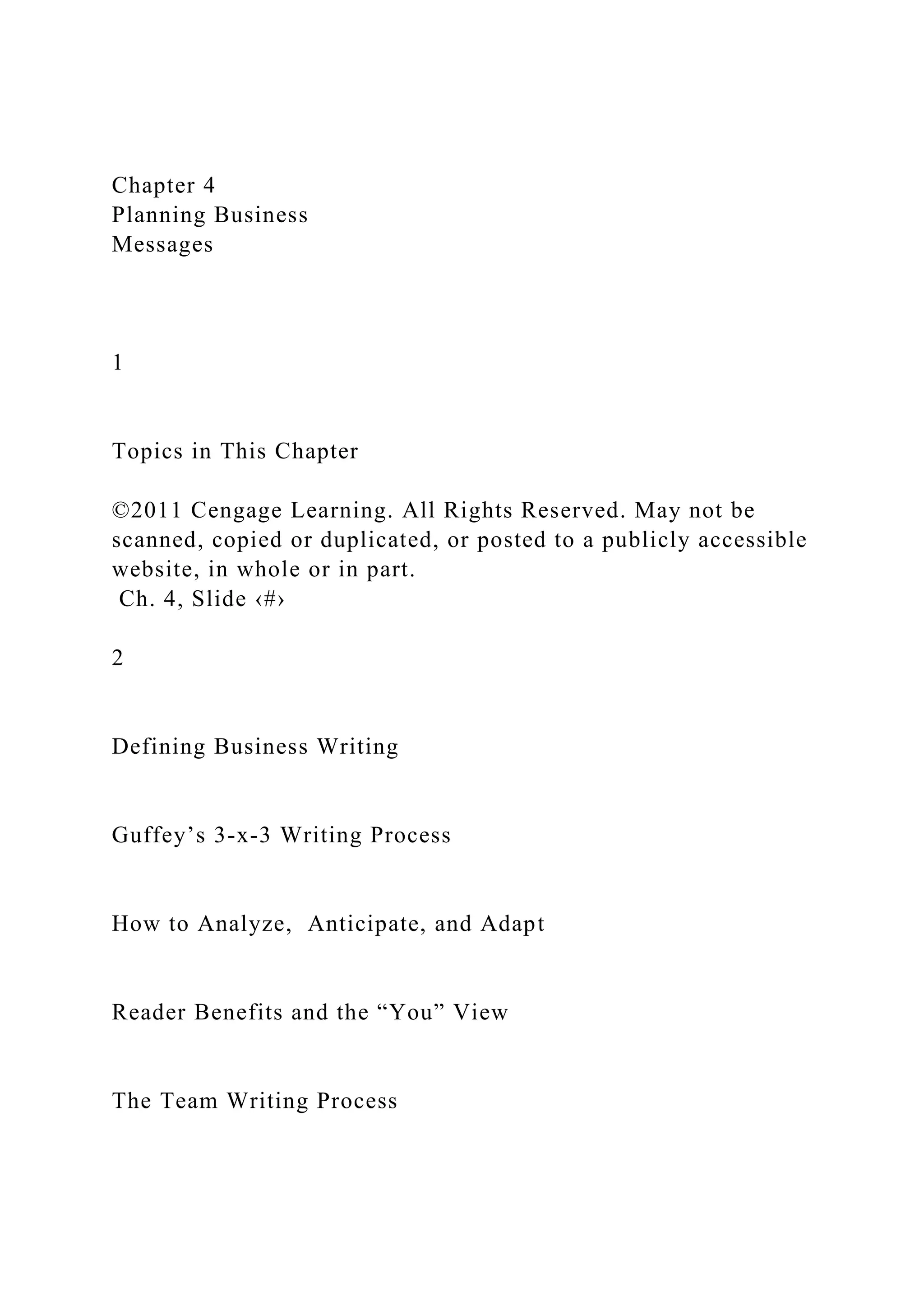 Chapter 4
Planning Business
Messages
1
Topics in This Chapter
©2011 Cengage Learning. All Rights Reserved. May not be
scanned, copied or duplicated, or posted to a publicly accessible
website, in whole or in part.
Ch. 4, Slide ‹#›
2
Defining Business Writing
Guffey’s 3-x-3 Writing Process
How to Analyze, Anticipate, and Adapt
Reader Benefits and the “You” View
The Team Writing Process
 