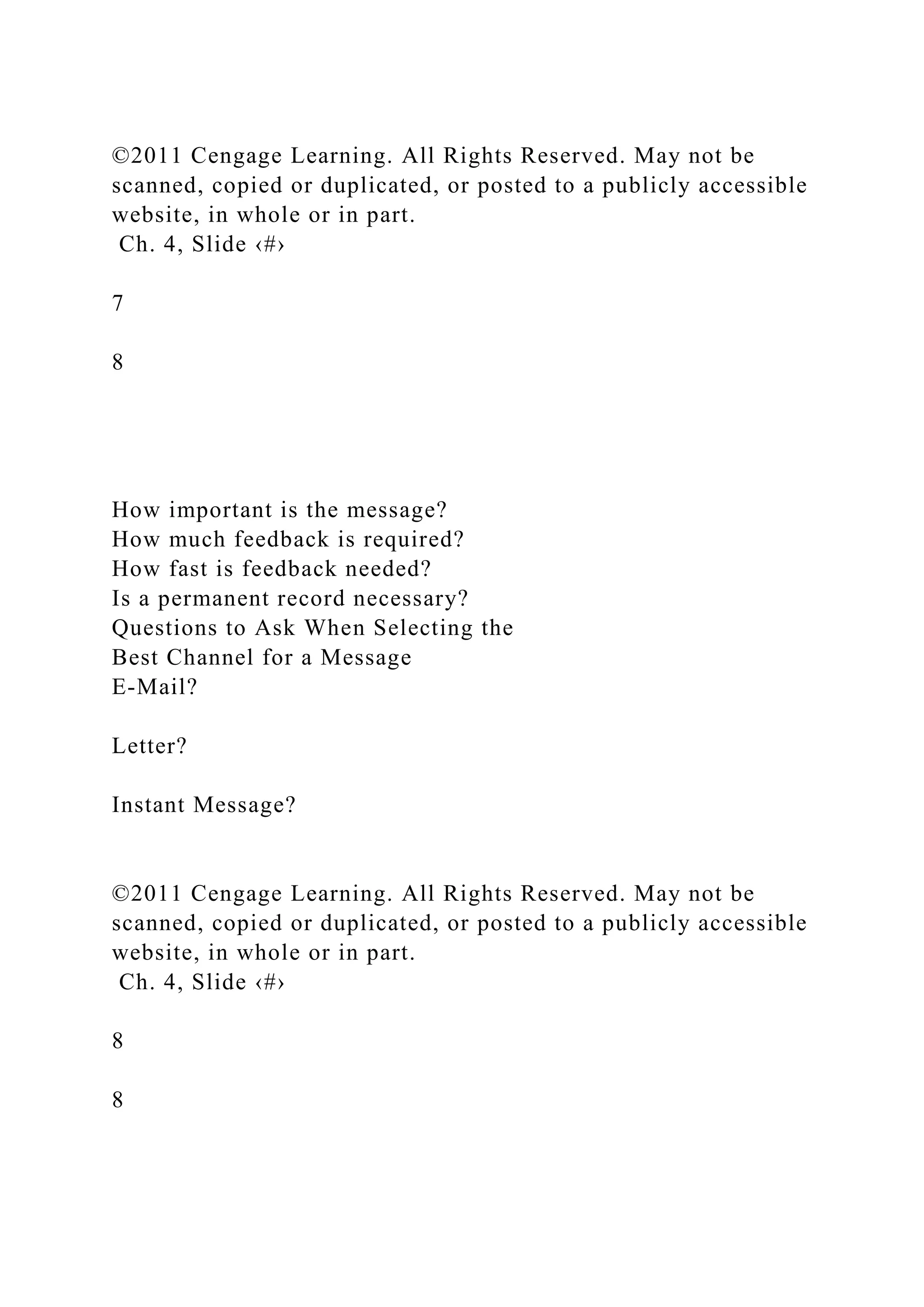 ©2011 Cengage Learning. All Rights Reserved. May not be
scanned, copied or duplicated, or posted to a publicly accessible
website, in whole or in part.
Ch. 4, Slide ‹#›
7
8
How important is the message?
How much feedback is required?
How fast is feedback needed?
Is a permanent record necessary?
Questions to Ask When Selecting the
Best Channel for a Message
E-Mail?
Letter?
Instant Message?
©2011 Cengage Learning. All Rights Reserved. May not be
scanned, copied or duplicated, or posted to a publicly accessible
website, in whole or in part.
Ch. 4, Slide ‹#›
8
8
 