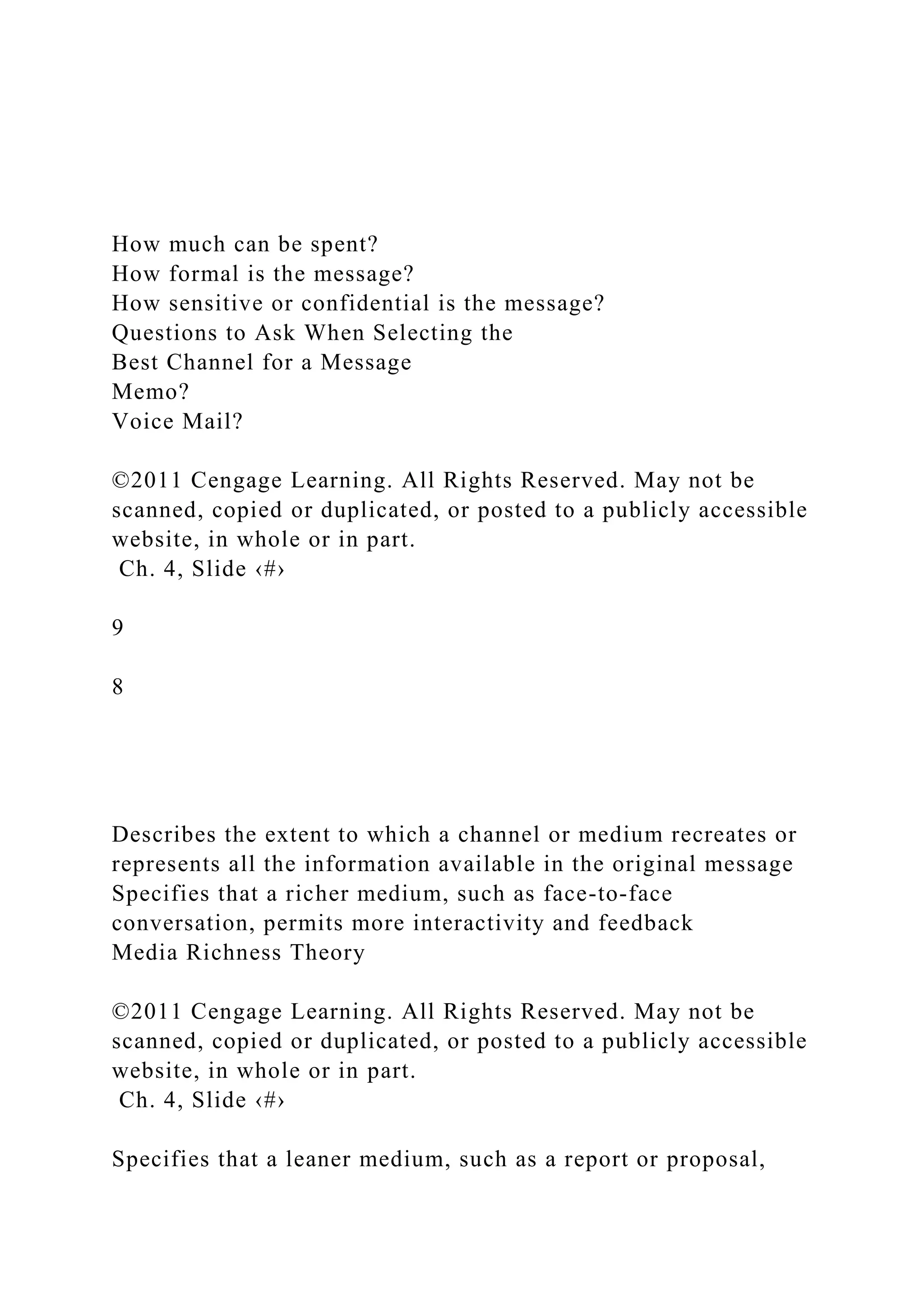 How much can be spent?
How formal is the message?
How sensitive or confidential is the message?
Questions to Ask When Selecting the
Best Channel for a Message
Memo?
Voice Mail?
©2011 Cengage Learning. All Rights Reserved. May not be
scanned, copied or duplicated, or posted to a publicly accessible
website, in whole or in part.
Ch. 4, Slide ‹#›
9
8
Describes the extent to which a channel or medium recreates or
represents all the information available in the original message
Specifies that a richer medium, such as face-to-face
conversation, permits more interactivity and feedback
Media Richness Theory
©2011 Cengage Learning. All Rights Reserved. May not be
scanned, copied or duplicated, or posted to a publicly accessible
website, in whole or in part.
Ch. 4, Slide ‹#›
Specifies that a leaner medium, such as a report or proposal,
 
