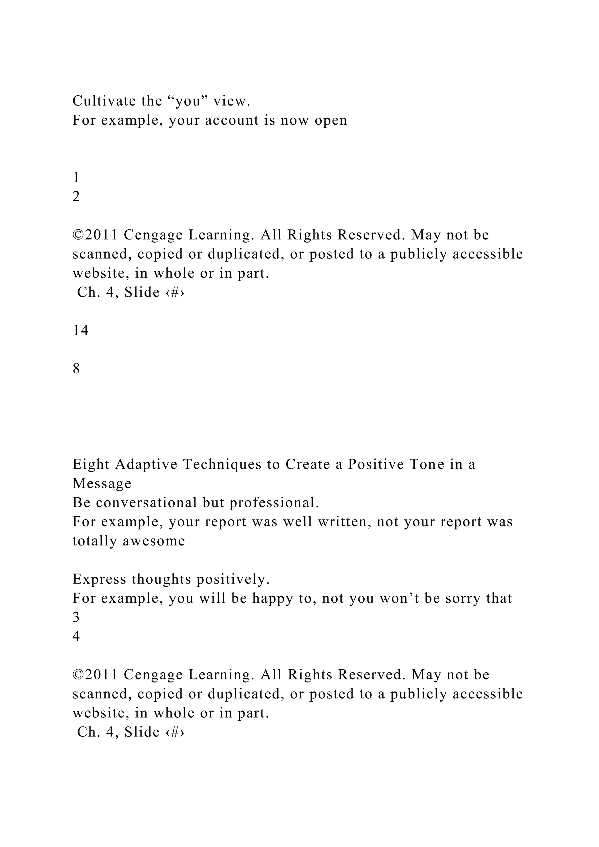 Cultivate the “you” view.
For example, your account is now open
1
2
©2011 Cengage Learning. All Rights Reserved. May not be
scanned, copied or duplicated, or posted to a publicly accessible
website, in whole or in part.
Ch. 4, Slide ‹#›
14
8
Eight Adaptive Techniques to Create a Positive Tone in a
Message
Be conversational but professional.
For example, your report was well written, not your report was
totally awesome
Express thoughts positively.
For example, you will be happy to, not you won’t be sorry that
3
4
©2011 Cengage Learning. All Rights Reserved. May not be
scanned, copied or duplicated, or posted to a publicly accessible
website, in whole or in part.
Ch. 4, Slide ‹#›
 