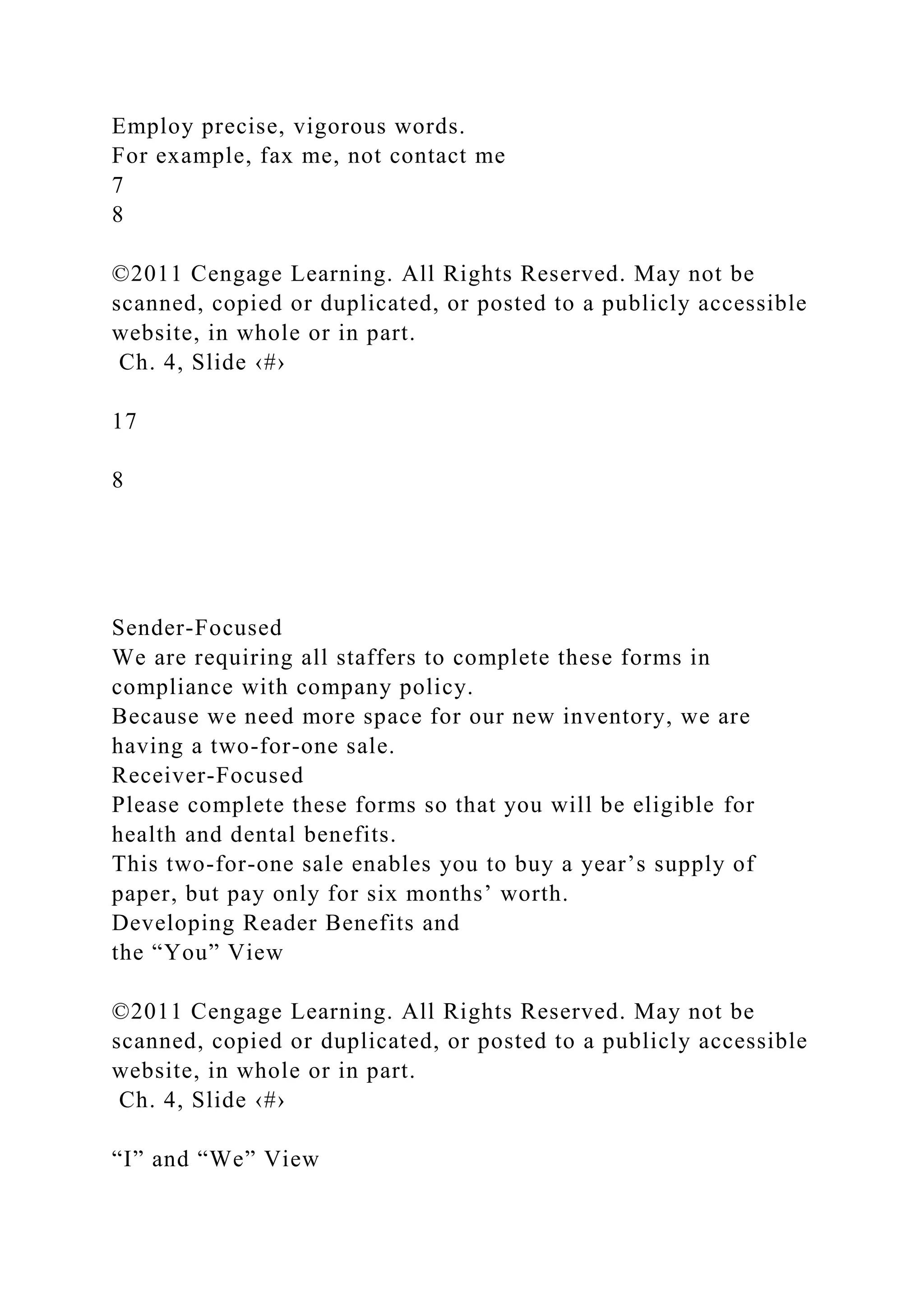 Employ precise, vigorous words.
For example, fax me, not contact me
7
8
©2011 Cengage Learning. All Rights Reserved. May not be
scanned, copied or duplicated, or posted to a publicly accessible
website, in whole or in part.
Ch. 4, Slide ‹#›
17
8
Sender-Focused
We are requiring all staffers to complete these forms in
compliance with company policy.
Because we need more space for our new inventory, we are
having a two-for-one sale.
Receiver-Focused
Please complete these forms so that you will be eligible for
health and dental benefits.
This two-for-one sale enables you to buy a year’s supply of
paper, but pay only for six months’ worth.
Developing Reader Benefits and
the “You” View
©2011 Cengage Learning. All Rights Reserved. May not be
scanned, copied or duplicated, or posted to a publicly accessible
website, in whole or in part.
Ch. 4, Slide ‹#›
“I” and “We” View
 