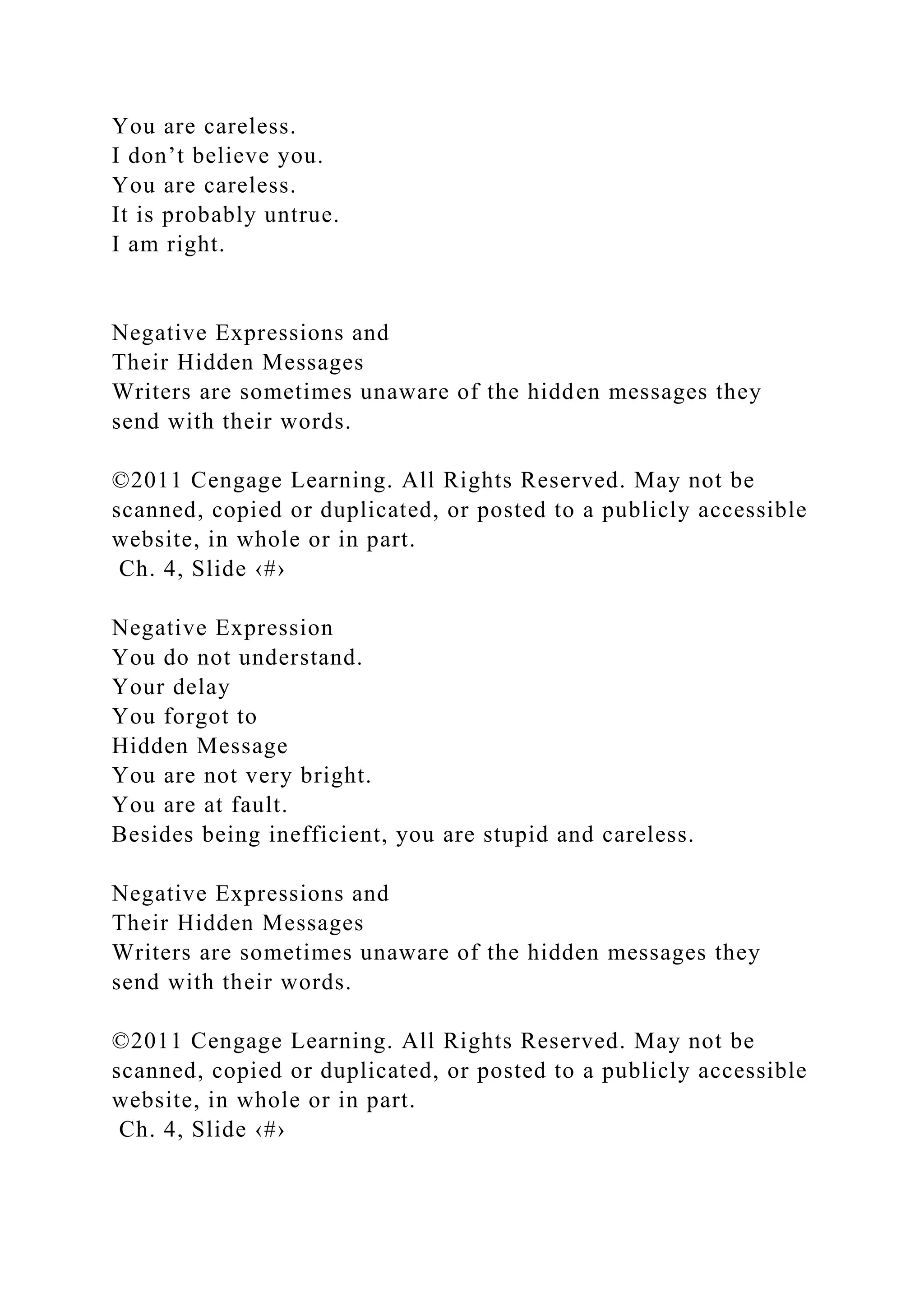 You are careless.
I don’t believe you.
You are careless.
It is probably untrue.
I am right.
Negative Expressions and
Their Hidden Messages
Writers are sometimes unaware of the hidden messages they
send with their words.
©2011 Cengage Learning. All Rights Reserved. May not be
scanned, copied or duplicated, or posted to a publicly accessible
website, in whole or in part.
Ch. 4, Slide ‹#›
Negative Expression
You do not understand.
Your delay
You forgot to
Hidden Message
You are not very bright.
You are at fault.
Besides being inefficient, you are stupid and careless.
Negative Expressions and
Their Hidden Messages
Writers are sometimes unaware of the hidden messages they
send with their words.
©2011 Cengage Learning. All Rights Reserved. May not be
scanned, copied or duplicated, or posted to a publicly accessible
website, in whole or in part.
Ch. 4, Slide ‹#›
 