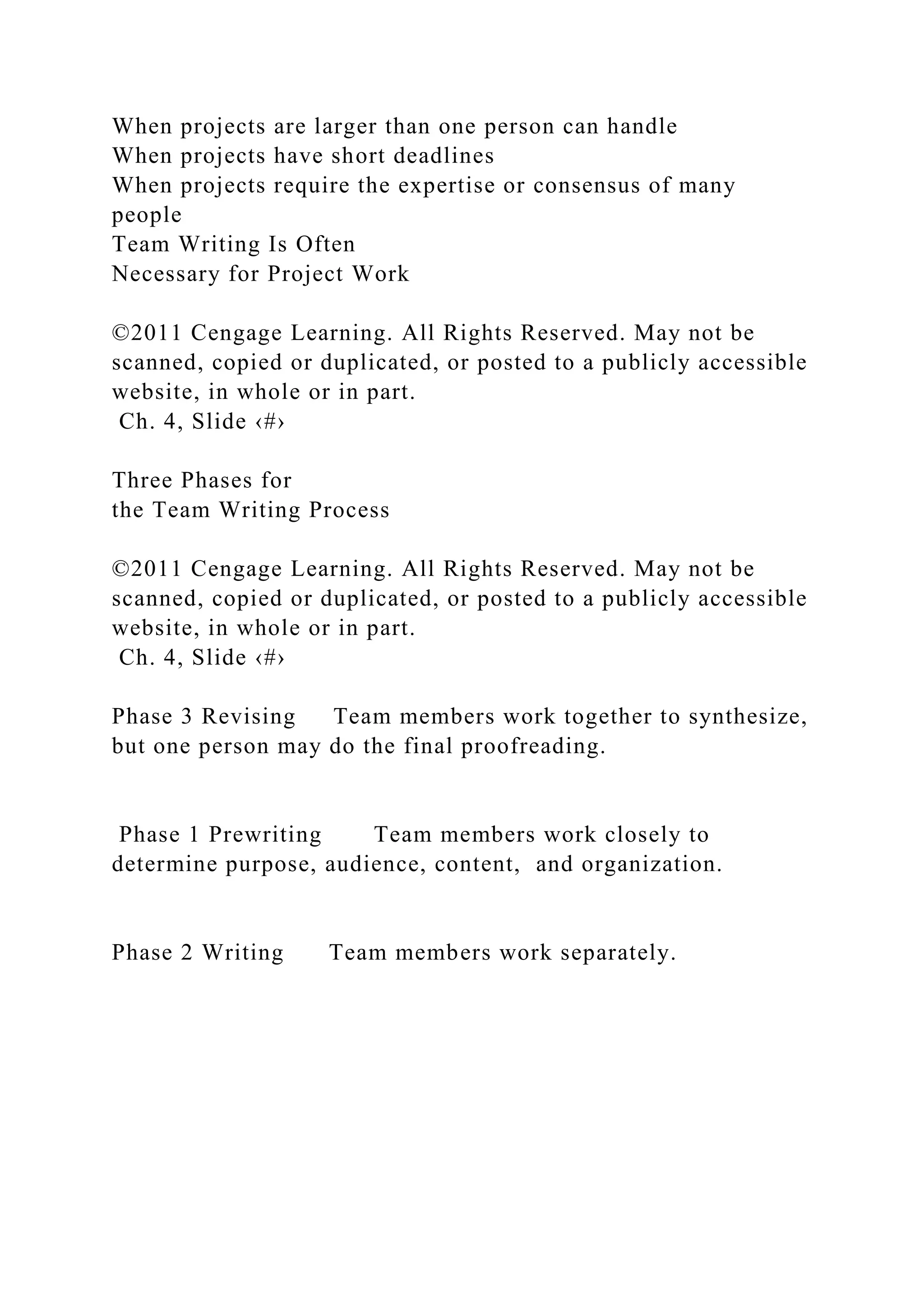 When projects are larger than one person can handle
When projects have short deadlines
When projects require the expertise or consensus of many
people
Team Writing Is Often
Necessary for Project Work
©2011 Cengage Learning. All Rights Reserved. May not be
scanned, copied or duplicated, or posted to a publicly accessible
website, in whole or in part.
Ch. 4, Slide ‹#›
Three Phases for
the Team Writing Process
©2011 Cengage Learning. All Rights Reserved. May not be
scanned, copied or duplicated, or posted to a publicly accessible
website, in whole or in part.
Ch. 4, Slide ‹#›
Phase 3 Revising Team members work together to synthesize,
but one person may do the final proofreading.
Phase 1 Prewriting Team members work closely to
determine purpose, audience, content, and organization.
Phase 2 Writing Team members work separately.
 