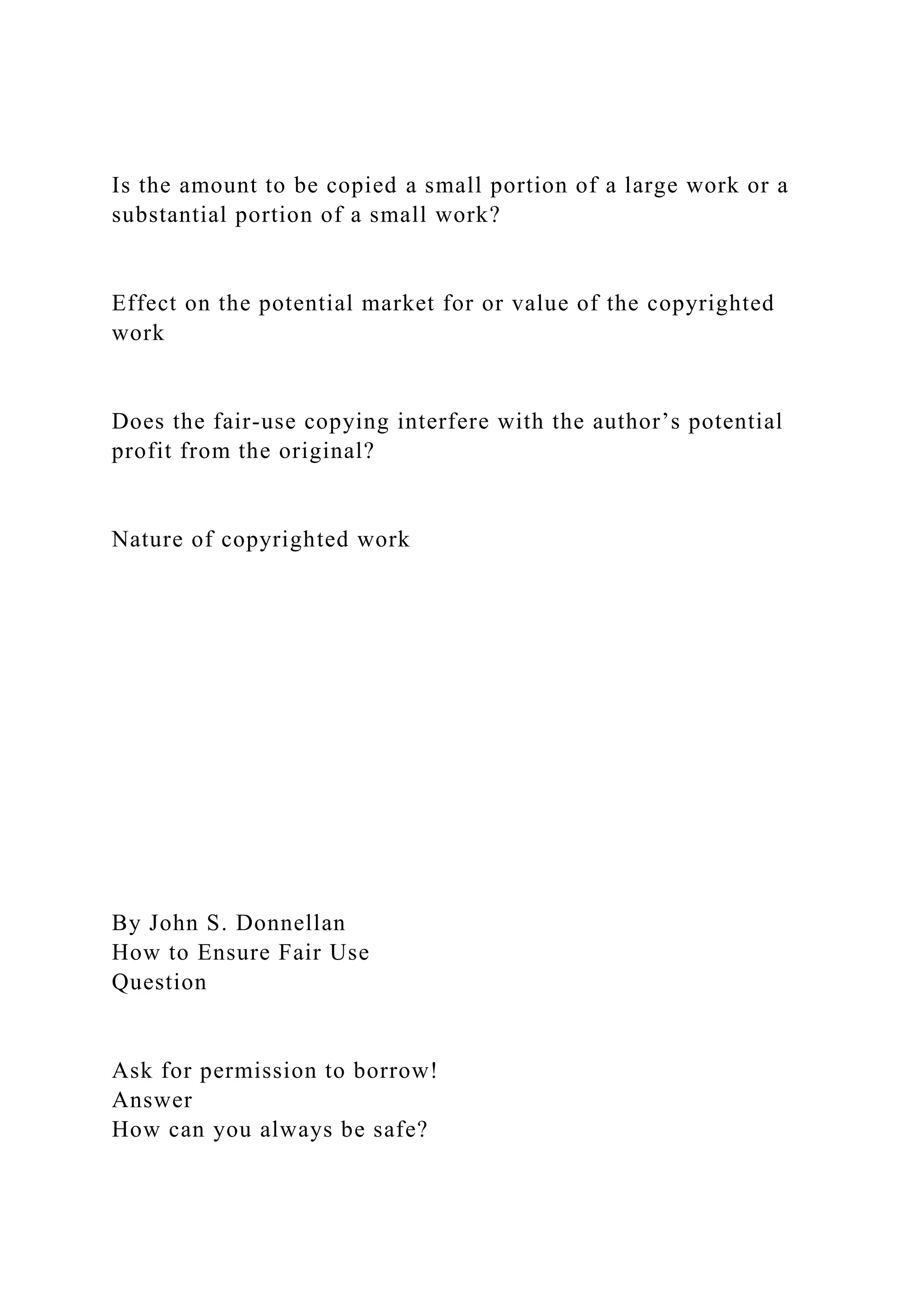 Is the amount to be copied a small portion of a large work or a
substantial portion of a small work?
Effect on the potential market for or value of the copyrighted
work
Does the fair-use copying interfere with the author’s potential
profit from the original?
Nature of copyrighted work
By John S. Donnellan
How to Ensure Fair Use
Question
Ask for permission to borrow!
Answer
How can you always be safe?
 