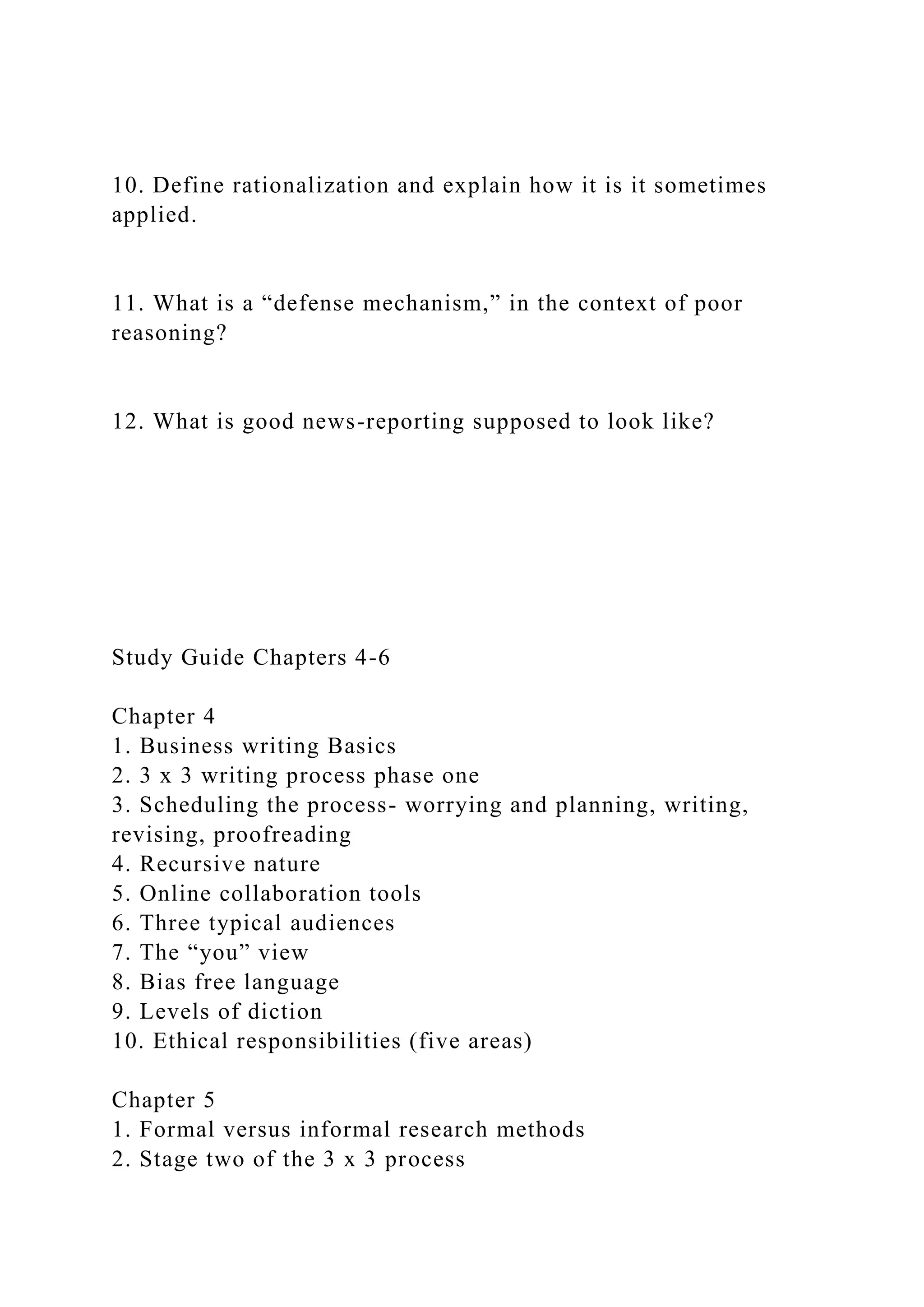 10. Define rationalization and explain how it is it sometimes
applied.
11. What is a “defense mechanism,” in the context of poor
reasoning?
12. What is good news-reporting supposed to look like?
Study Guide Chapters 4-6
Chapter 4
1. Business writing Basics
2. 3 x 3 writing process phase one
3. Scheduling the process- worrying and planning, writing,
revising, proofreading
4. Recursive nature
5. Online collaboration tools
6. Three typical audiences
7. The “you” view
8. Bias free language
9. Levels of diction
10. Ethical responsibilities (five areas)
Chapter 5
1. Formal versus informal research methods
2. Stage two of the 3 x 3 process
 