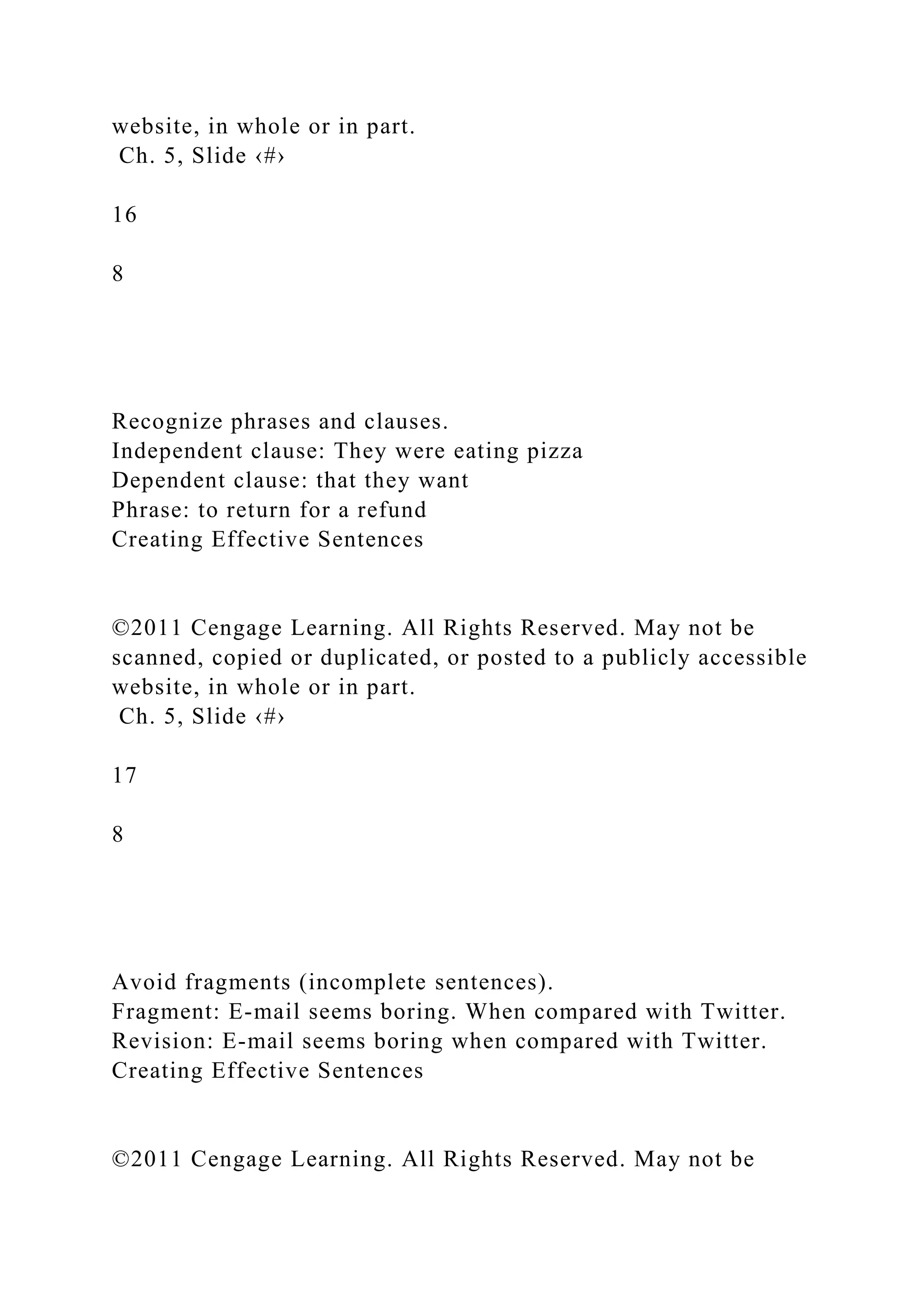 website, in whole or in part.
Ch. 5, Slide ‹#›
16
8
Recognize phrases and clauses.
Independent clause: They were eating pizza
Dependent clause: that they want
Phrase: to return for a refund
Creating Effective Sentences
©2011 Cengage Learning. All Rights Reserved. May not be
scanned, copied or duplicated, or posted to a publicly accessible
website, in whole or in part.
Ch. 5, Slide ‹#›
17
8
Avoid fragments (incomplete sentences).
Fragment: E-mail seems boring. When compared with Twitter.
Revision: E-mail seems boring when compared with Twitter.
Creating Effective Sentences
©2011 Cengage Learning. All Rights Reserved. May not be
 
