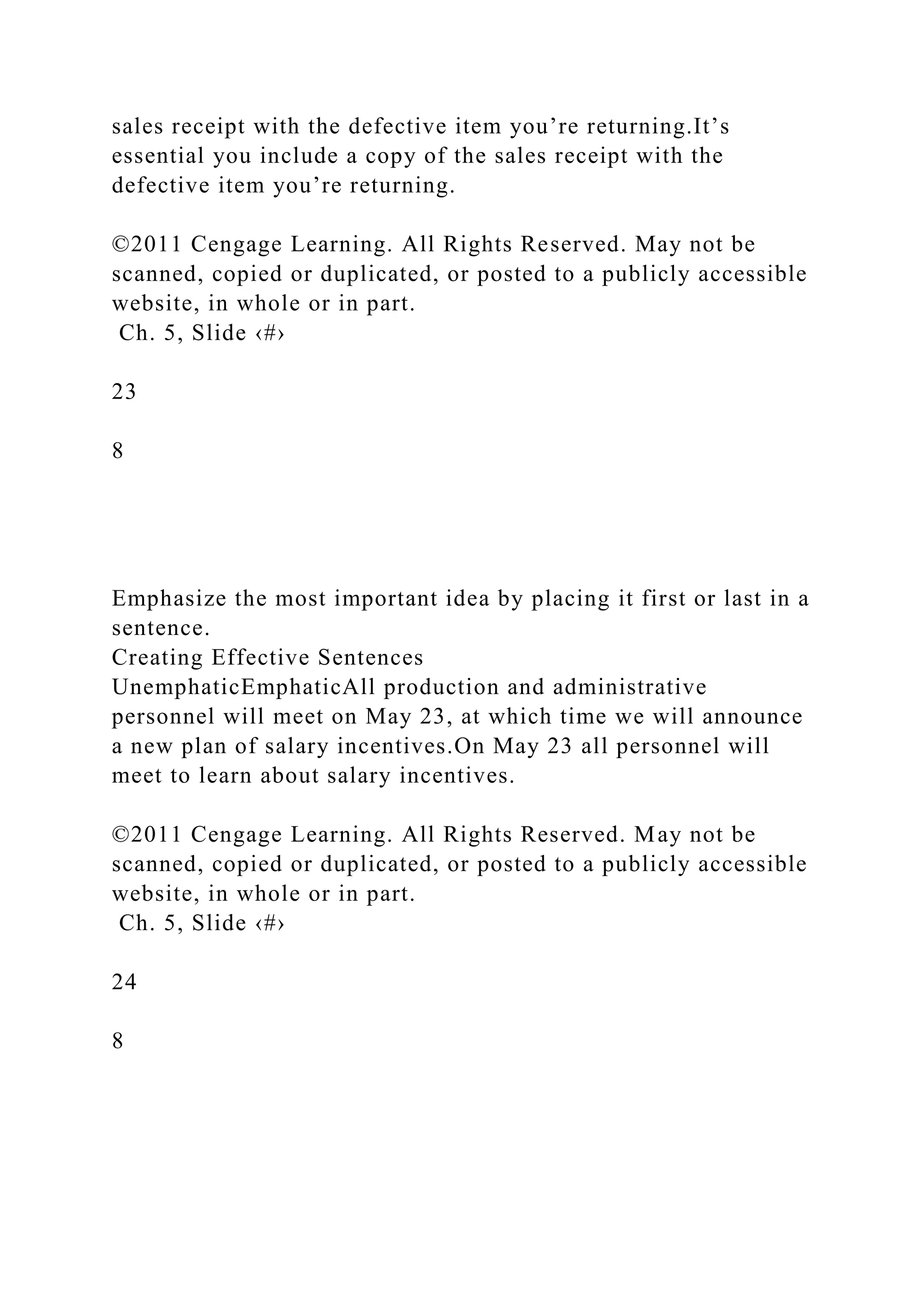 sales receipt with the defective item you’re returning.It’s
essential you include a copy of the sales receipt with the
defective item you’re returning.
©2011 Cengage Learning. All Rights Reserved. May not be
scanned, copied or duplicated, or posted to a publicly accessible
website, in whole or in part.
Ch. 5, Slide ‹#›
23
8
Emphasize the most important idea by placing it first or last in a
sentence.
Creating Effective Sentences
UnemphaticEmphaticAll production and administrative
personnel will meet on May 23, at which time we will announce
a new plan of salary incentives.On May 23 all personnel will
meet to learn about salary incentives.
©2011 Cengage Learning. All Rights Reserved. May not be
scanned, copied or duplicated, or posted to a publicly accessible
website, in whole or in part.
Ch. 5, Slide ‹#›
24
8
 