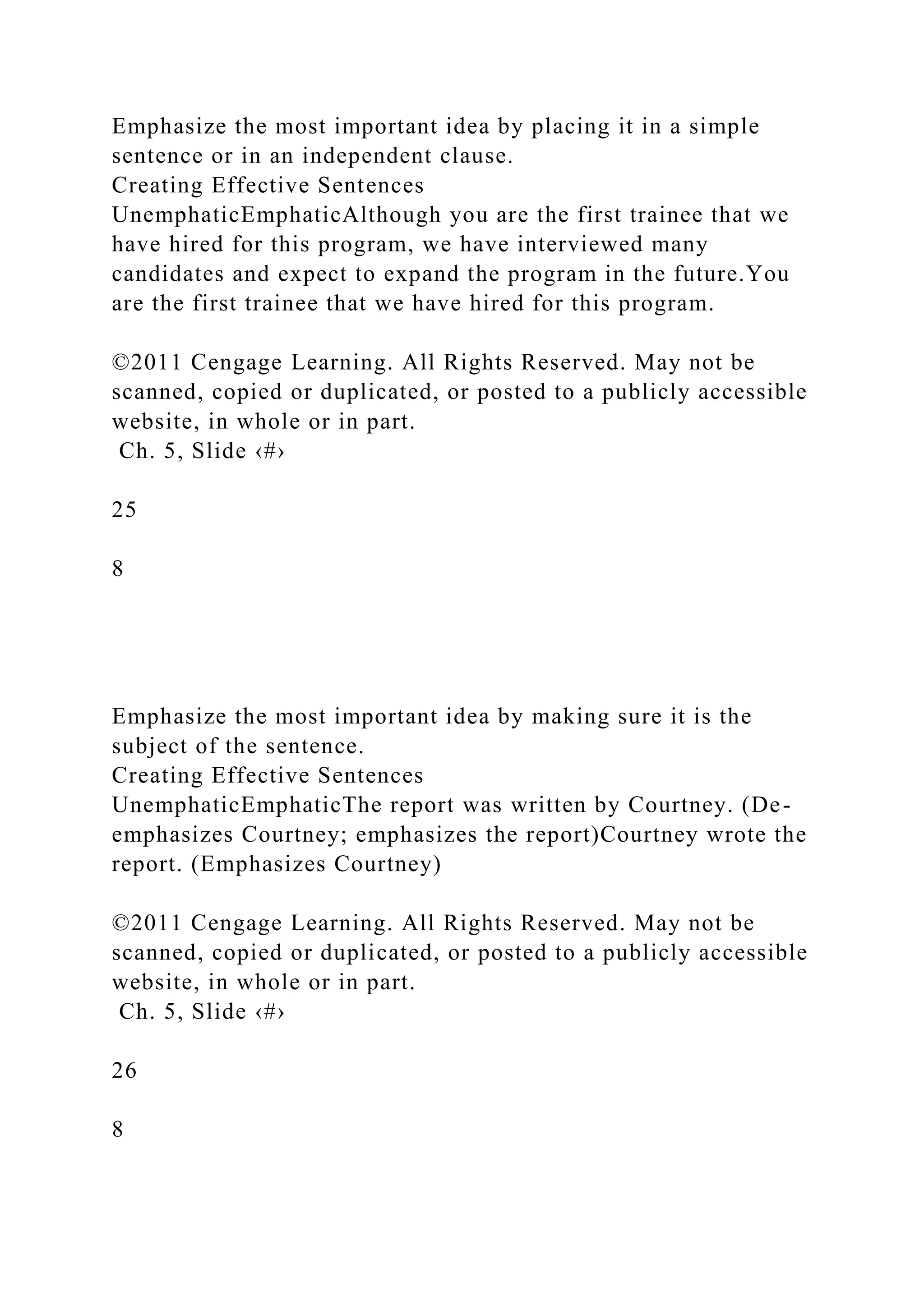 Emphasize the most important idea by placing it in a simple
sentence or in an independent clause.
Creating Effective Sentences
UnemphaticEmphaticAlthough you are the first trainee that we
have hired for this program, we have interviewed many
candidates and expect to expand the program in the future.You
are the first trainee that we have hired for this program.
©2011 Cengage Learning. All Rights Reserved. May not be
scanned, copied or duplicated, or posted to a publicly accessible
website, in whole or in part.
Ch. 5, Slide ‹#›
25
8
Emphasize the most important idea by making sure it is the
subject of the sentence.
Creating Effective Sentences
UnemphaticEmphaticThe report was written by Courtney. (De-
emphasizes Courtney; emphasizes the report)Courtney wrote the
report. (Emphasizes Courtney)
©2011 Cengage Learning. All Rights Reserved. May not be
scanned, copied or duplicated, or posted to a publicly accessible
website, in whole or in part.
Ch. 5, Slide ‹#›
26
8
 