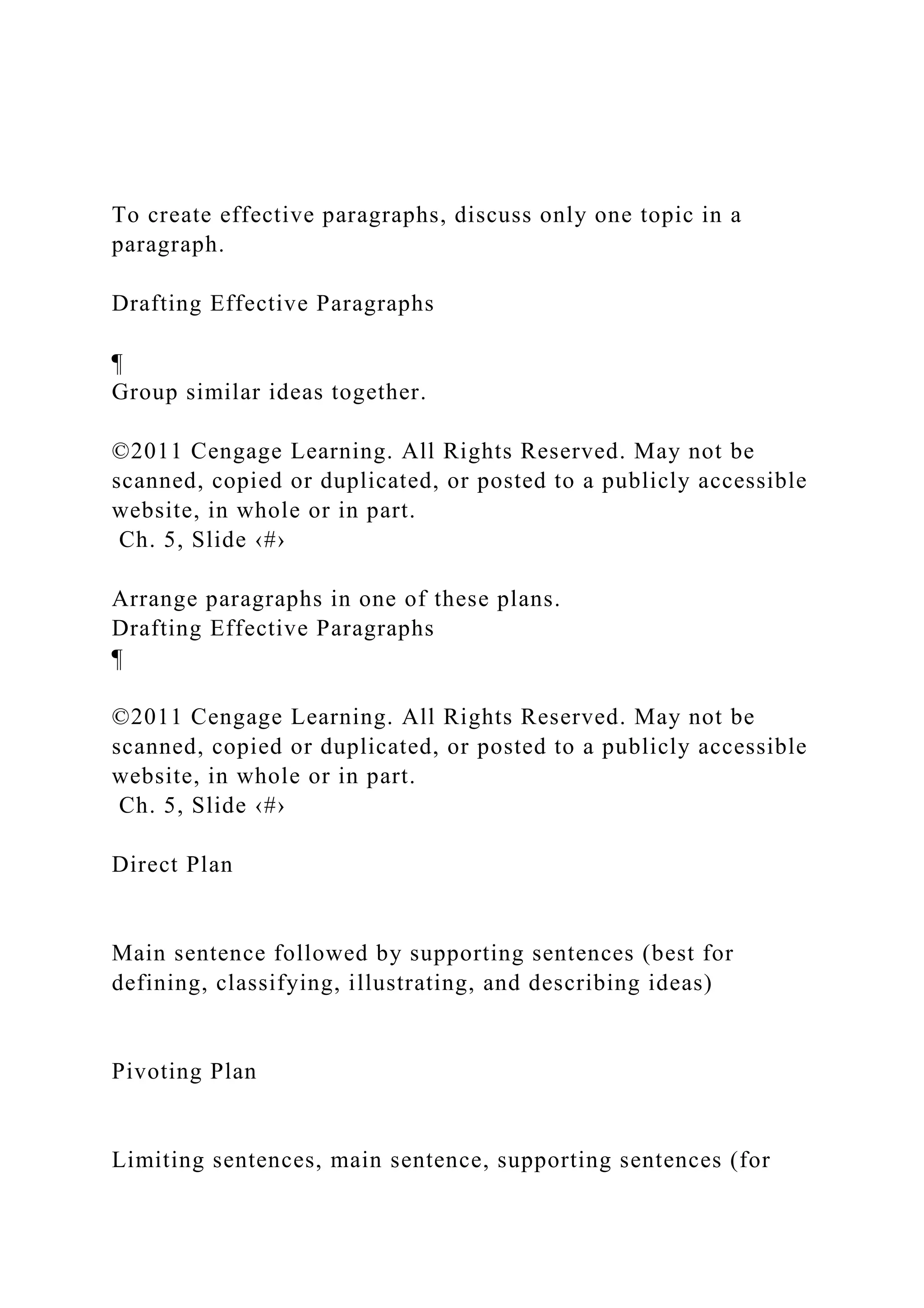 To create effective paragraphs, discuss only one topic in a
paragraph.
Drafting Effective Paragraphs
¶
Group similar ideas together.
©2011 Cengage Learning. All Rights Reserved. May not be
scanned, copied or duplicated, or posted to a publicly accessible
website, in whole or in part.
Ch. 5, Slide ‹#›
Arrange paragraphs in one of these plans.
Drafting Effective Paragraphs
¶
©2011 Cengage Learning. All Rights Reserved. May not be
scanned, copied or duplicated, or posted to a publicly accessible
website, in whole or in part.
Ch. 5, Slide ‹#›
Direct Plan
Main sentence followed by supporting sentences (best for
defining, classifying, illustrating, and describing ideas)
Pivoting Plan
Limiting sentences, main sentence, supporting sentences (for
 