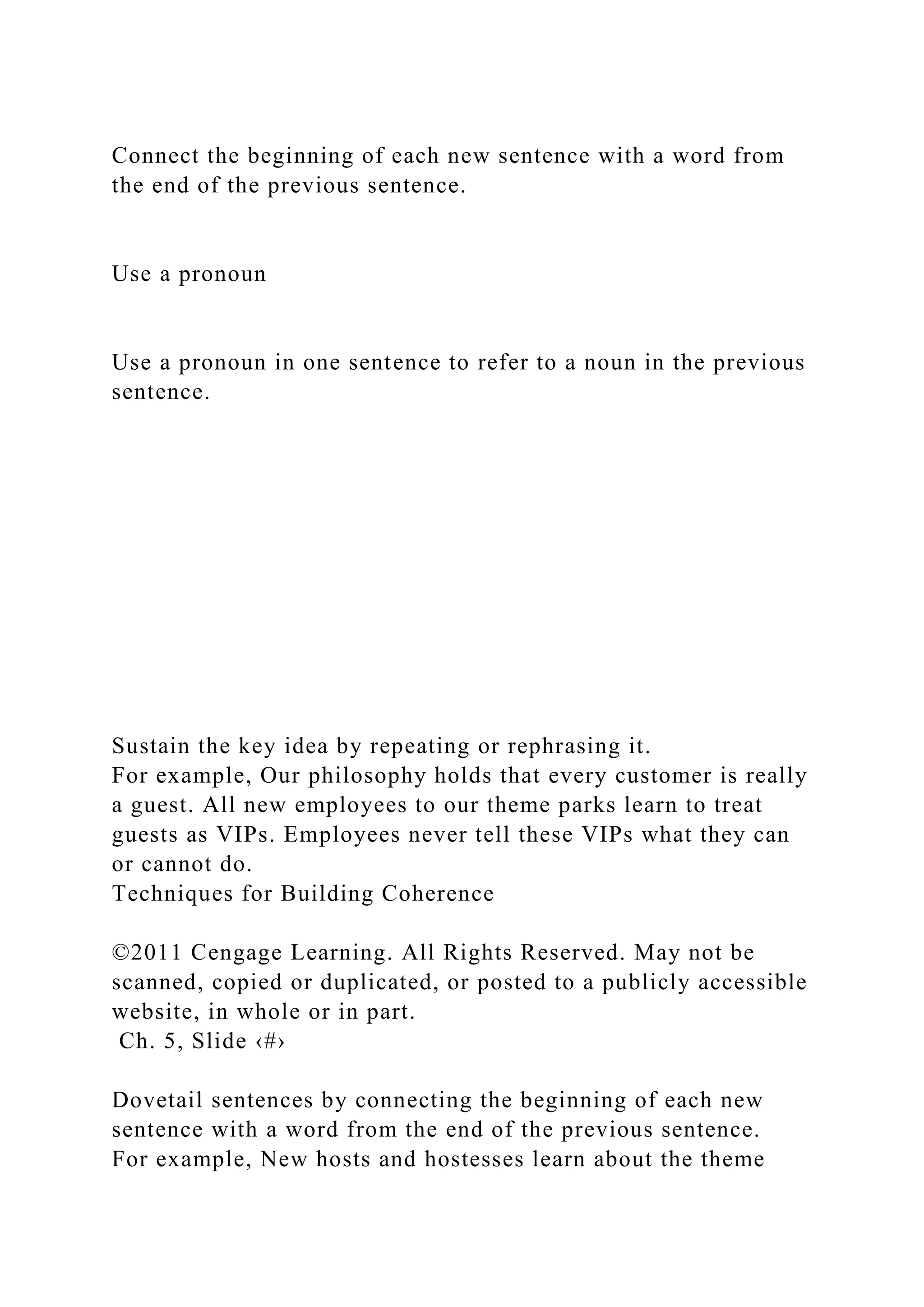 Connect the beginning of each new sentence with a word from
the end of the previous sentence.
Use a pronoun
Use a pronoun in one sentence to refer to a noun in the previous
sentence.
Sustain the key idea by repeating or rephrasing it.
For example, Our philosophy holds that every customer is really
a guest. All new employees to our theme parks learn to treat
guests as VIPs. Employees never tell these VIPs what they can
or cannot do.
Techniques for Building Coherence
©2011 Cengage Learning. All Rights Reserved. May not be
scanned, copied or duplicated, or posted to a publicly accessible
website, in whole or in part.
Ch. 5, Slide ‹#›
Dovetail sentences by connecting the beginning of each new
sentence with a word from the end of the previous sentence.
For example, New hosts and hostesses learn about the theme
 