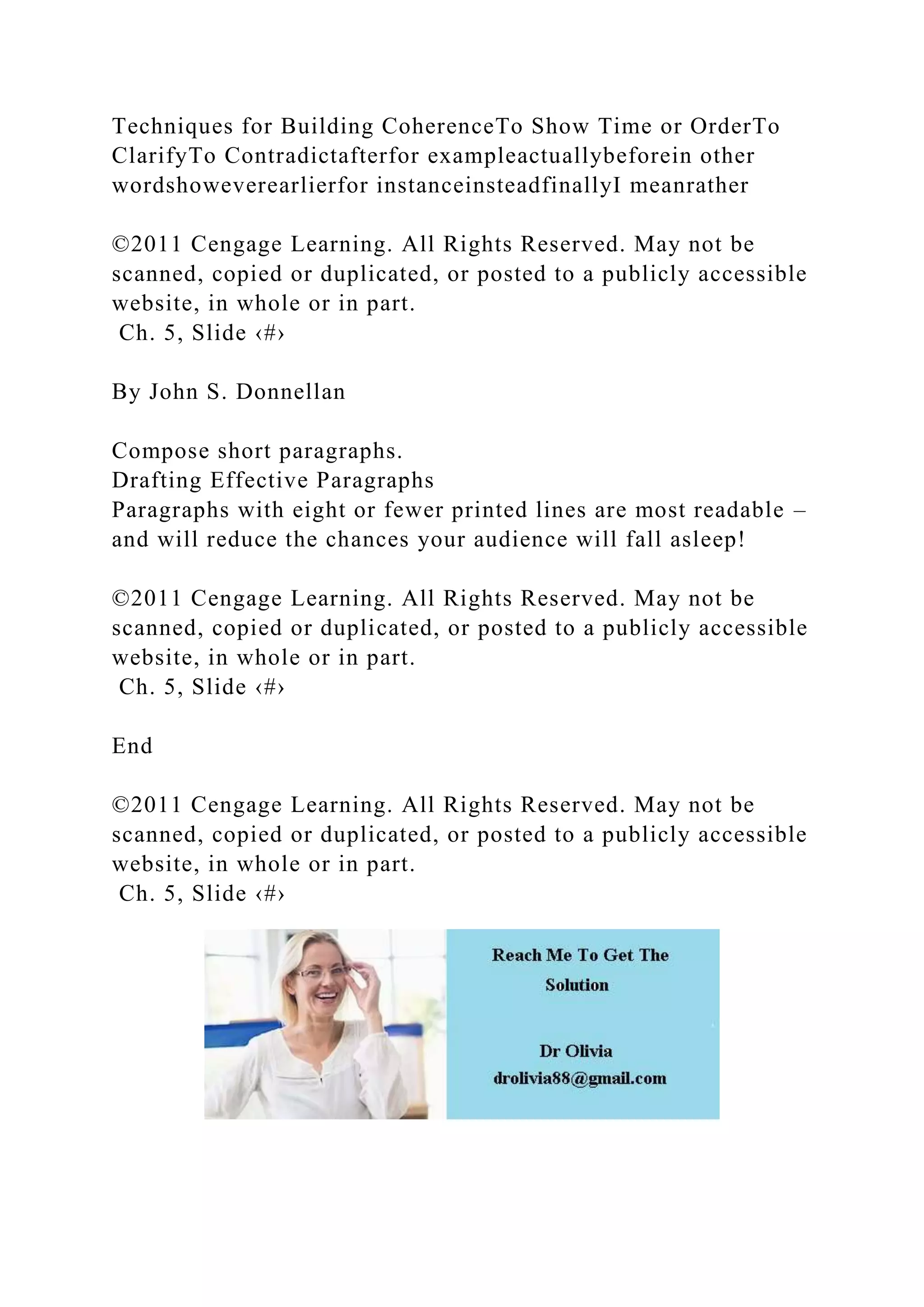 Techniques for Building CoherenceTo Show Time or OrderTo
ClarifyTo Contradictafterfor exampleactuallybeforein other
wordshoweverearlierfor instanceinsteadfinallyI meanrather
©2011 Cengage Learning. All Rights Reserved. May not be
scanned, copied or duplicated, or posted to a publicly accessible
website, in whole or in part.
Ch. 5, Slide ‹#›
By John S. Donnellan
Compose short paragraphs.
Drafting Effective Paragraphs
Paragraphs with eight or fewer printed lines are most readable –
and will reduce the chances your audience will fall asleep!
©2011 Cengage Learning. All Rights Reserved. May not be
scanned, copied or duplicated, or posted to a publicly accessible
website, in whole or in part.
Ch. 5, Slide ‹#›
End
©2011 Cengage Learning. All Rights Reserved. May not be
scanned, copied or duplicated, or posted to a publicly accessible
website, in whole or in part.
Ch. 5, Slide ‹#›
 