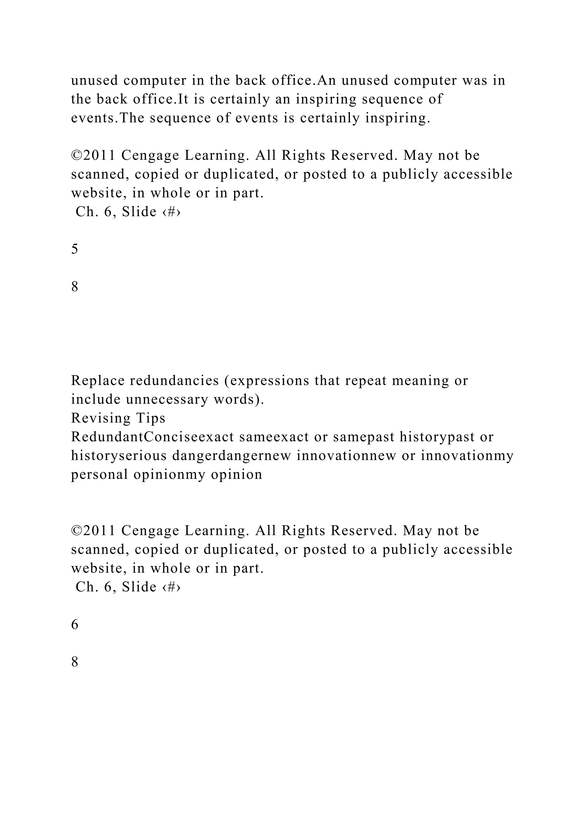 unused computer in the back office.An unused computer was in
the back office.It is certainly an inspiring sequence of
events.The sequence of events is certainly inspiring.
©2011 Cengage Learning. All Rights Reserved. May not be
scanned, copied or duplicated, or posted to a publicly accessible
website, in whole or in part.
Ch. 6, Slide ‹#›
5
8
Replace redundancies (expressions that repeat meaning or
include unnecessary words).
Revising Tips
RedundantConciseexact sameexact or samepast historypast or
historyserious dangerdangernew innovationnew or innovationmy
personal opinionmy opinion
©2011 Cengage Learning. All Rights Reserved. May not be
scanned, copied or duplicated, or posted to a publicly accessible
website, in whole or in part.
Ch. 6, Slide ‹#›
6
8
 