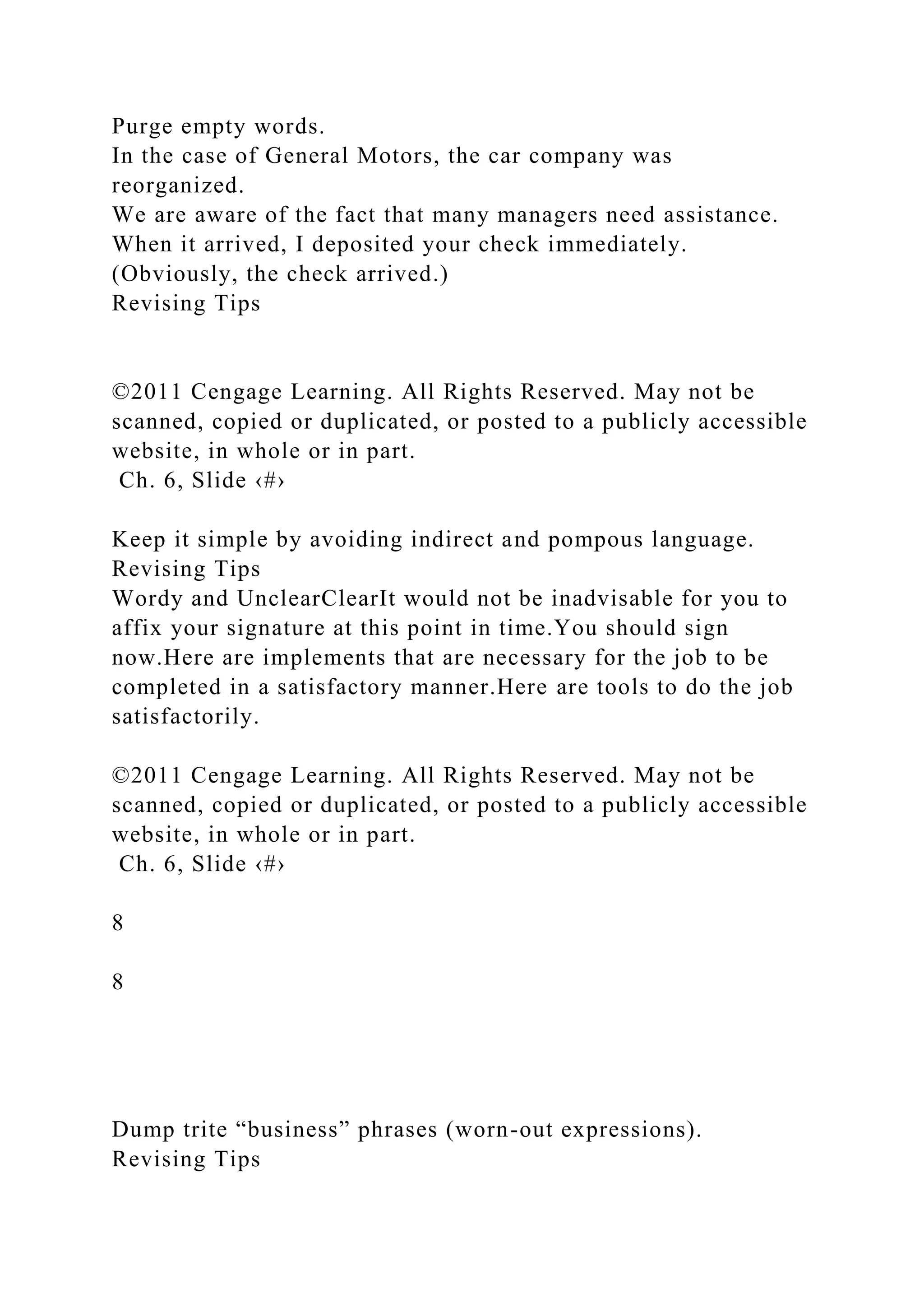 Purge empty words.
In the case of General Motors, the car company was
reorganized.
We are aware of the fact that many managers need assistance.
When it arrived, I deposited your check immediately.
(Obviously, the check arrived.)
Revising Tips
©2011 Cengage Learning. All Rights Reserved. May not be
scanned, copied or duplicated, or posted to a publicly accessible
website, in whole or in part.
Ch. 6, Slide ‹#›
Keep it simple by avoiding indirect and pompous language.
Revising Tips
Wordy and UnclearClearIt would not be inadvisable for you to
affix your signature at this point in time.You should sign
now.Here are implements that are necessary for the job to be
completed in a satisfactory manner.Here are tools to do the job
satisfactorily.
©2011 Cengage Learning. All Rights Reserved. May not be
scanned, copied or duplicated, or posted to a publicly accessible
website, in whole or in part.
Ch. 6, Slide ‹#›
8
8
Dump trite “business” phrases (worn-out expressions).
Revising Tips
 