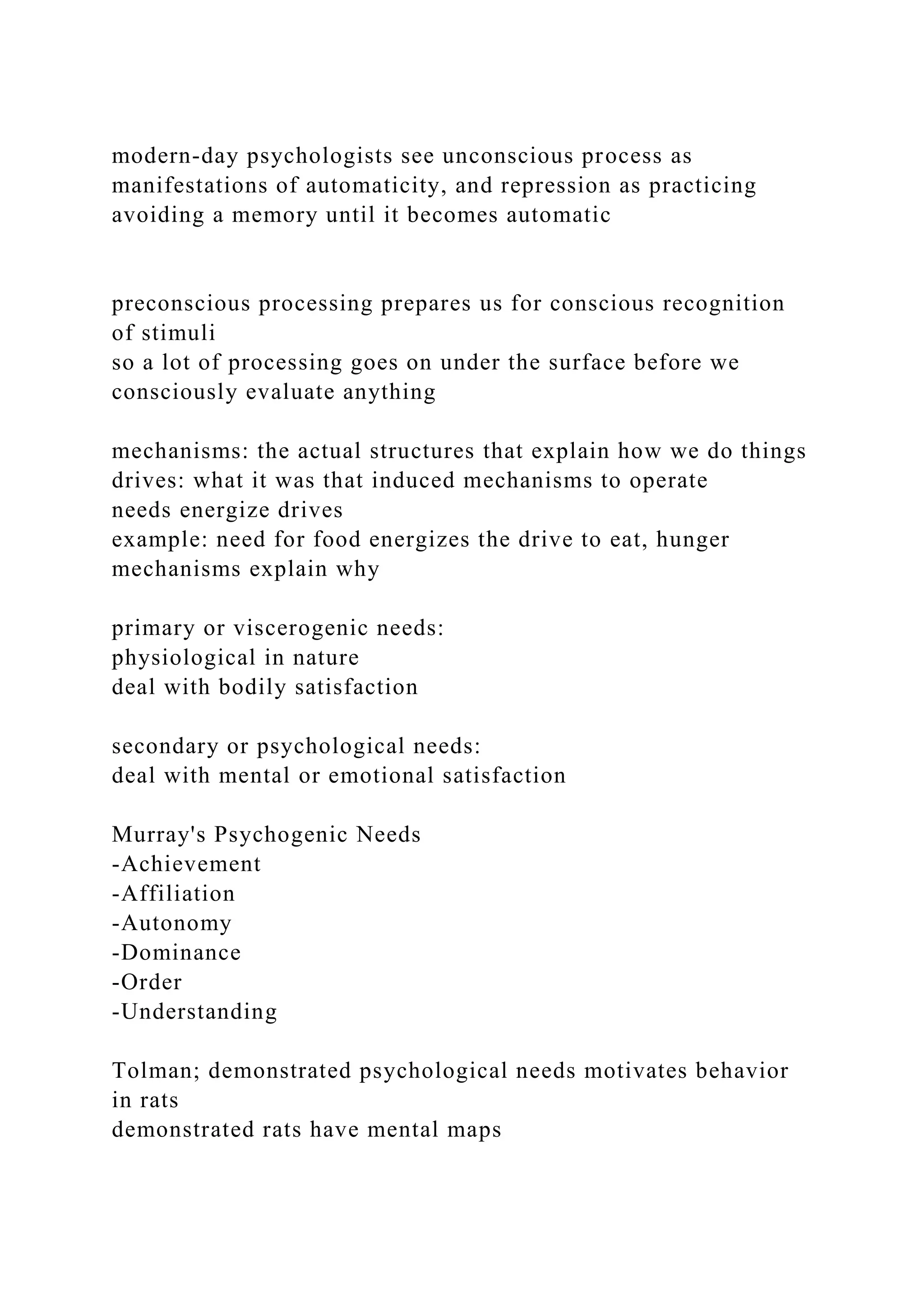 modern-day psychologists see unconscious process as
manifestations of automaticity, and repression as practicing
avoiding a memory until it becomes automatic
preconscious processing prepares us for conscious recognition
of stimuli
so a lot of processing goes on under the surface before we
consciously evaluate anything
mechanisms: the actual structures that explain how we do things
drives: what it was that induced mechanisms to operate
needs energize drives
example: need for food energizes the drive to eat, hunger
mechanisms explain why
primary or viscerogenic needs:
physiological in nature
deal with bodily satisfaction
secondary or psychological needs:
deal with mental or emotional satisfaction
Murray's Psychogenic Needs
-Achievement
-Affiliation
-Autonomy
-Dominance
-Order
-Understanding
Tolman; demonstrated psychological needs motivates behavior
in rats
demonstrated rats have mental maps
 