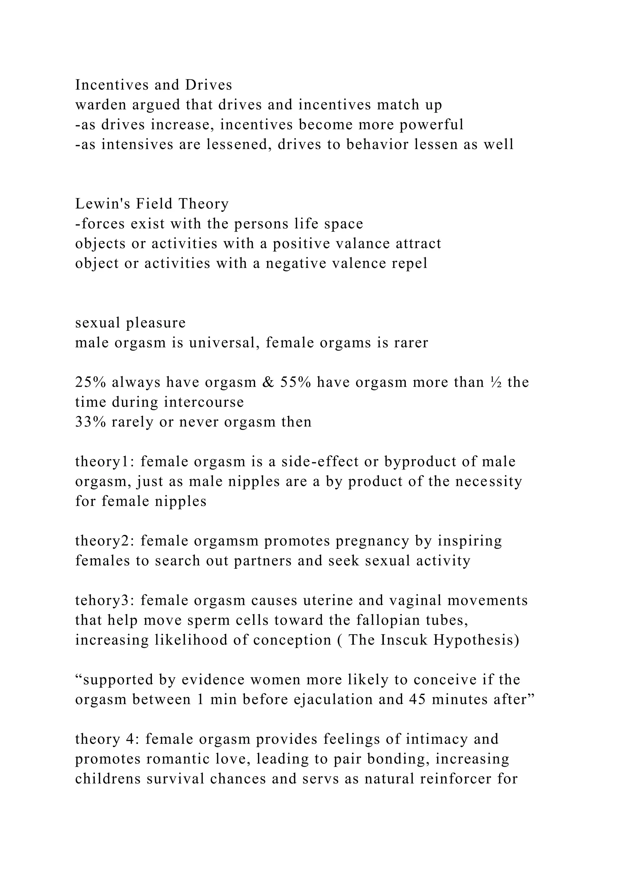 Incentives and Drives
warden argued that drives and incentives match up
-as drives increase, incentives become more powerful
-as intensives are lessened, drives to behavior lessen as well
Lewin's Field Theory
-forces exist with the persons life space
objects or activities with a positive valance attract
object or activities with a negative valence repel
sexual pleasure
male orgasm is universal, female orgams is rarer
25% always have orgasm & 55% have orgasm more than ½ the
time during intercourse
33% rarely or never orgasm then
theory1: female orgasm is a side-effect or byproduct of male
orgasm, just as male nipples are a by product of the necessity
for female nipples
theory2: female orgamsm promotes pregnancy by inspiring
females to search out partners and seek sexual activity
tehory3: female orgasm causes uterine and vaginal movements
that help move sperm cells toward the fallopian tubes,
increasing likelihood of conception ( The Inscuk Hypothesis)
“supported by evidence women more likely to conceive if the
orgasm between 1 min before ejaculation and 45 minutes after”
theory 4: female orgasm provides feelings of intimacy and
promotes romantic love, leading to pair bonding, increasing
childrens survival chances and servs as natural reinforcer for
 