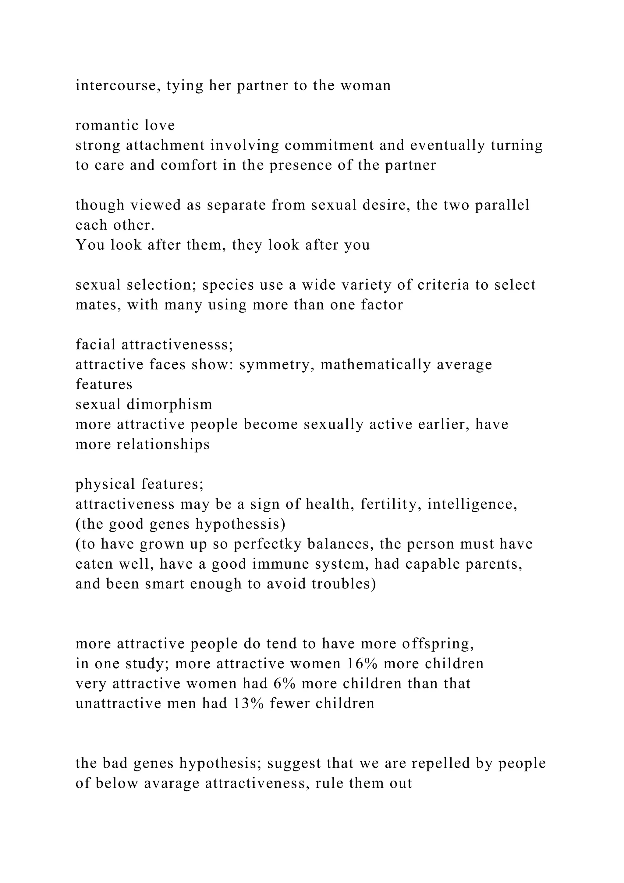 intercourse, tying her partner to the woman
romantic love
strong attachment involving commitment and eventually turning
to care and comfort in the presence of the partner
though viewed as separate from sexual desire, the two parallel
each other.
You look after them, they look after you
sexual selection; species use a wide variety of criteria to select
mates, with many using more than one factor
facial attractivenesss;
attractive faces show: symmetry, mathematically average
features
sexual dimorphism
more attractive people become sexually active earlier, have
more relationships
physical features;
attractiveness may be a sign of health, fertility, intelligence,
(the good genes hypothessis)
(to have grown up so perfectky balances, the person must have
eaten well, have a good immune system, had capable parents,
and been smart enough to avoid troubles)
more attractive people do tend to have more offspring,
in one study; more attractive women 16% more children
very attractive women had 6% more children than that
unattractive men had 13% fewer children
the bad genes hypothesis; suggest that we are repelled by people
of below avarage attractiveness, rule them out
 