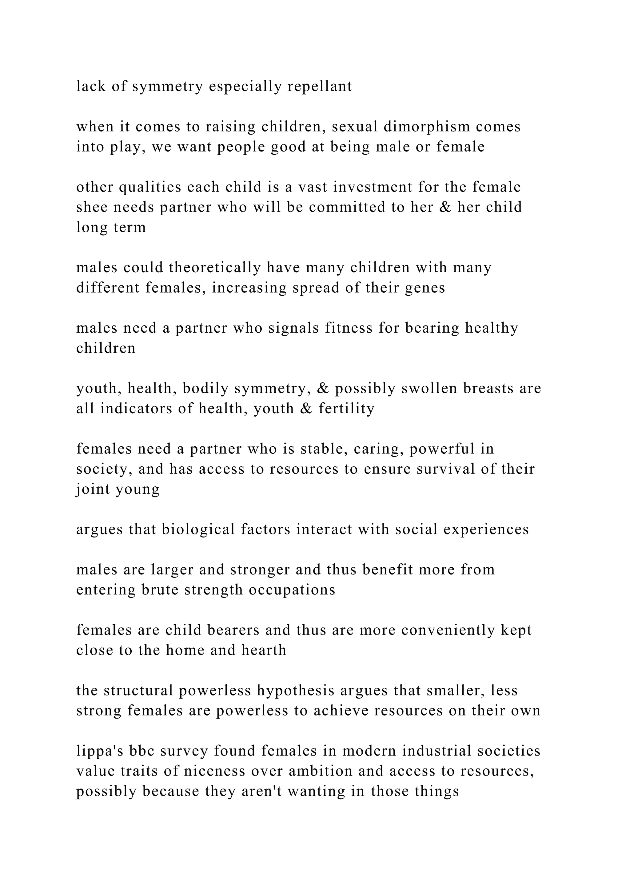 lack of symmetry especially repellant
when it comes to raising children, sexual dimorphism comes
into play, we want people good at being male or female
other qualities each child is a vast investment for the female
shee needs partner who will be committed to her & her child
long term
males could theoretically have many children with many
different females, increasing spread of their genes
males need a partner who signals fitness for bearing healthy
children
youth, health, bodily symmetry, & possibly swollen breasts are
all indicators of health, youth & fertility
females need a partner who is stable, caring, powerful in
society, and has access to resources to ensure survival of their
joint young
argues that biological factors interact with social experiences
males are larger and stronger and thus benefit more from
entering brute strength occupations
females are child bearers and thus are more conveniently kept
close to the home and hearth
the structural powerless hypothesis argues that smaller, less
strong females are powerless to achieve resources on their own
lippa's bbc survey found females in modern industrial societies
value traits of niceness over ambition and access to resources,
possibly because they aren't wanting in those things
 