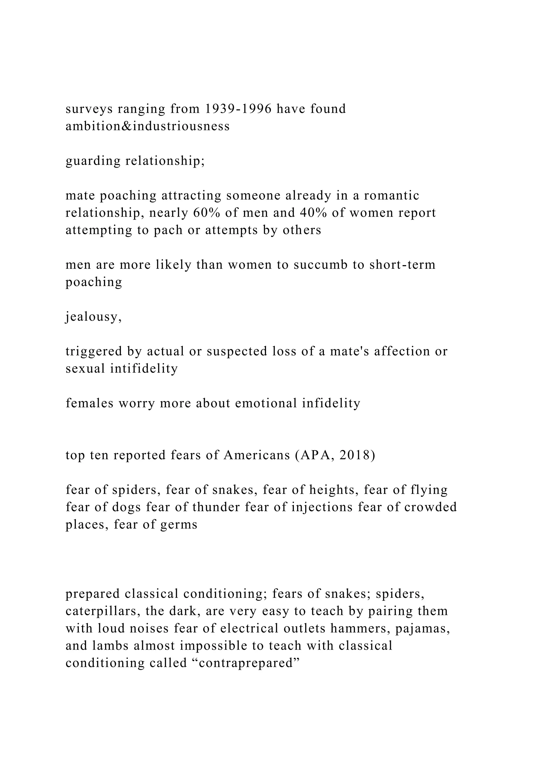 surveys ranging from 1939-1996 have found
ambition&industriousness
guarding relationship;
mate poaching attracting someone already in a romantic
relationship, nearly 60% of men and 40% of women report
attempting to pach or attempts by others
men are more likely than women to succumb to short-term
poaching
jealousy,
triggered by actual or suspected loss of a mate's affection or
sexual intifidelity
females worry more about emotional infidelity
top ten reported fears of Americans (APA, 2018)
fear of spiders, fear of snakes, fear of heights, fear of flying
fear of dogs fear of thunder fear of injections fear of crowded
places, fear of germs
prepared classical conditioning; fears of snakes; spiders,
caterpillars, the dark, are very easy to teach by pairing them
with loud noises fear of electrical outlets hammers, pajamas,
and lambs almost impossible to teach with classical
conditioning called “contraprepared”
 