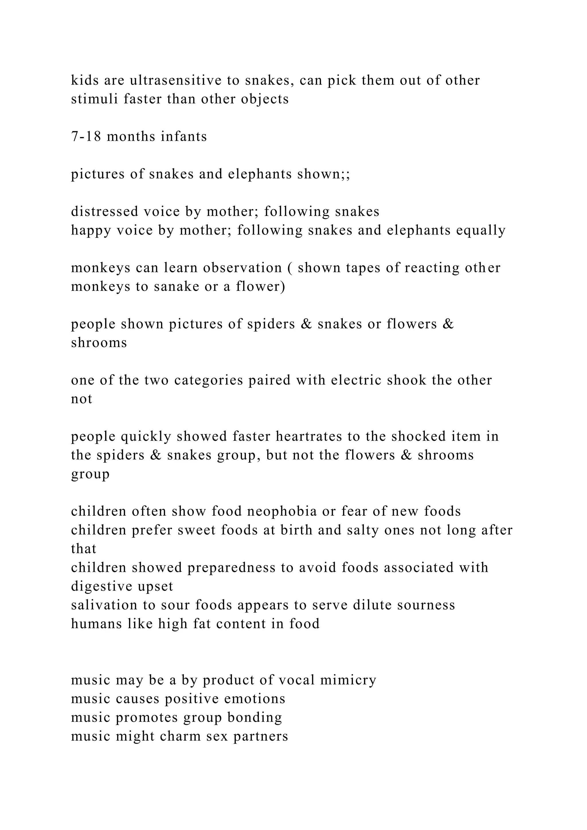 kids are ultrasensitive to snakes, can pick them out of other
stimuli faster than other objects
7-18 months infants
pictures of snakes and elephants shown;;
distressed voice by mother; following snakes
happy voice by mother; following snakes and elephants equally
monkeys can learn observation ( shown tapes of reacting other
monkeys to sanake or a flower)
people shown pictures of spiders & snakes or flowers &
shrooms
one of the two categories paired with electric shook the other
not
people quickly showed faster heartrates to the shocked item in
the spiders & snakes group, but not the flowers & shrooms
group
children often show food neophobia or fear of new foods
children prefer sweet foods at birth and salty ones not long after
that
children showed preparedness to avoid foods associated with
digestive upset
salivation to sour foods appears to serve dilute sourness
humans like high fat content in food
music may be a by product of vocal mimicry
music causes positive emotions
music promotes group bonding
music might charm sex partners
 