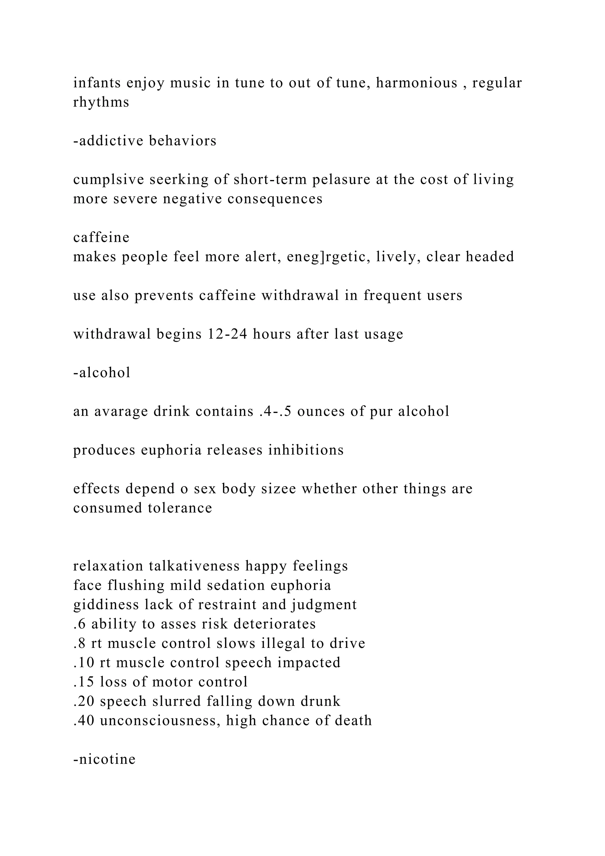 infants enjoy music in tune to out of tune, harmonious , regular
rhythms
-addictive behaviors
cumplsive seerking of short-term pelasure at the cost of living
more severe negative consequences
caffeine
makes people feel more alert, eneg]rgetic, lively, clear headed
use also prevents caffeine withdrawal in frequent users
withdrawal begins 12-24 hours after last usage
-alcohol
an avarage drink contains .4-.5 ounces of pur alcohol
produces euphoria releases inhibitions
effects depend o sex body sizee whether other things are
consumed tolerance
relaxation talkativeness happy feelings
face flushing mild sedation euphoria
giddiness lack of restraint and judgment
.6 ability to asses risk deteriorates
.8 rt muscle control slows illegal to drive
.10 rt muscle control speech impacted
.15 loss of motor control
.20 speech slurred falling down drunk
.40 unconsciousness, high chance of death
-nicotine
 