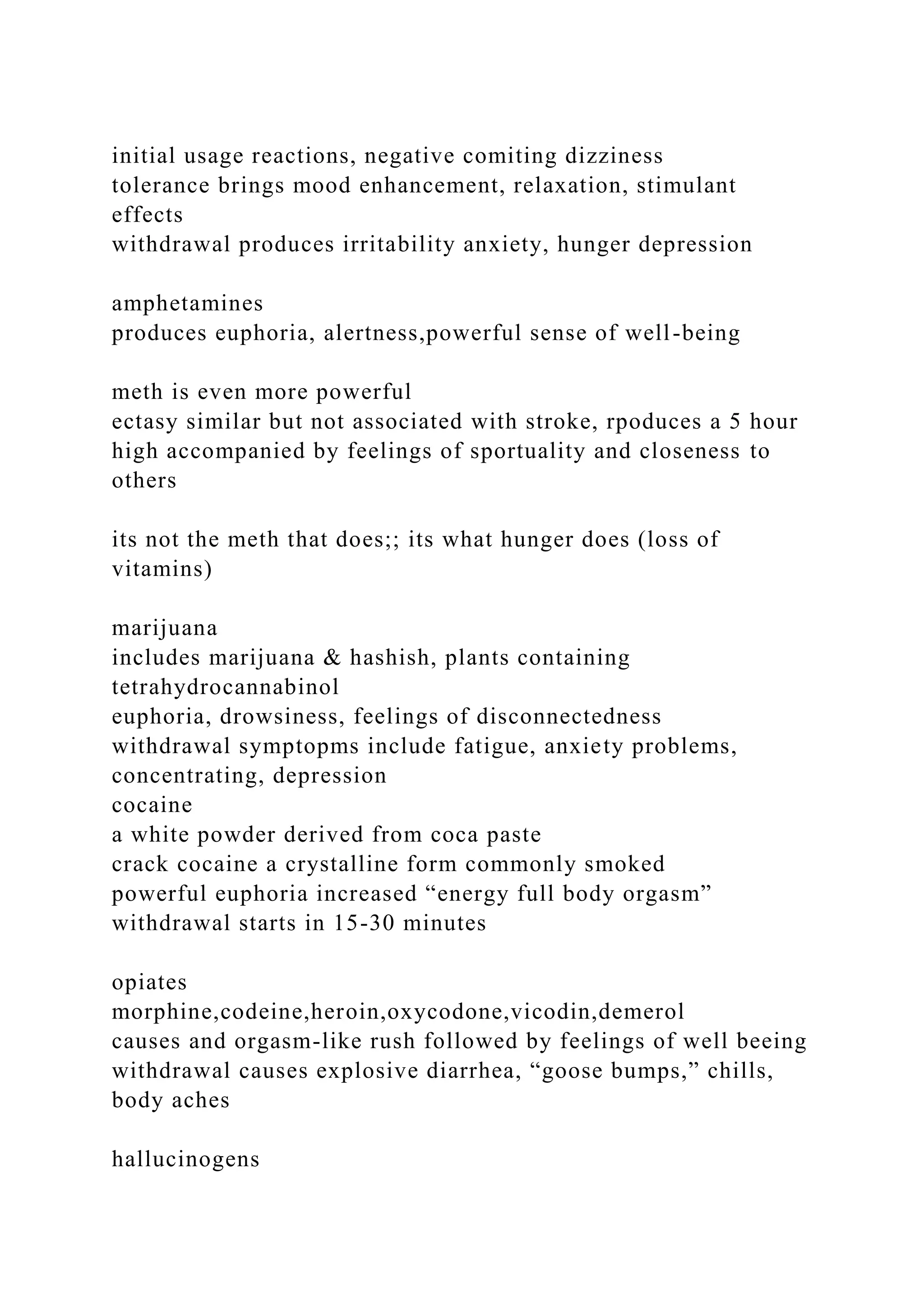initial usage reactions, negative comiting dizziness
tolerance brings mood enhancement, relaxation, stimulant
effects
withdrawal produces irritability anxiety, hunger depression
amphetamines
produces euphoria, alertness,powerful sense of well-being
meth is even more powerful
ectasy similar but not associated with stroke, rpoduces a 5 hour
high accompanied by feelings of sportuality and closeness to
others
its not the meth that does;; its what hunger does (loss of
vitamins)
marijuana
includes marijuana & hashish, plants containing
tetrahydrocannabinol
euphoria, drowsiness, feelings of disconnectedness
withdrawal symptopms include fatigue, anxiety problems,
concentrating, depression
cocaine
a white powder derived from coca paste
crack cocaine a crystalline form commonly smoked
powerful euphoria increased “energy full body orgasm”
withdrawal starts in 15-30 minutes
opiates
morphine,codeine,heroin,oxycodone,vicodin,demerol
causes and orgasm-like rush followed by feelings of well beeing
withdrawal causes explosive diarrhea, “goose bumps,” chills,
body aches
hallucinogens
 
