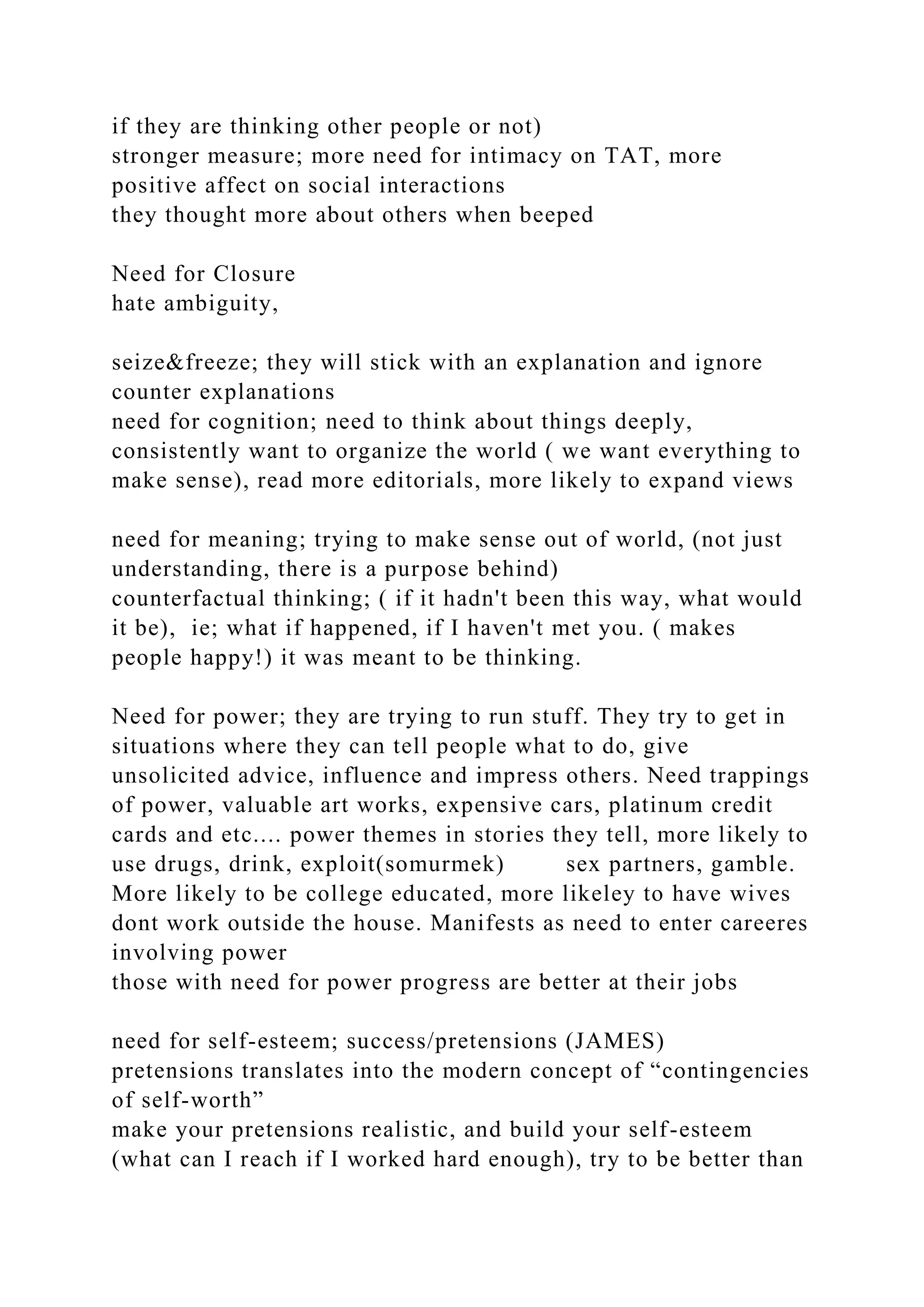 if they are thinking other people or not)
stronger measure; more need for intimacy on TAT, more
positive affect on social interactions
they thought more about others when beeped
Need for Closure
hate ambiguity,
seize&freeze; they will stick with an explanation and ignore
counter explanations
need for cognition; need to think about things deeply,
consistently want to organize the world ( we want everything to
make sense), read more editorials, more likely to expand views
need for meaning; trying to make sense out of world, (not just
understanding, there is a purpose behind)
counterfactual thinking; ( if it hadn't been this way, what would
it be), ie; what if happened, if I haven't met you. ( makes
people happy!) it was meant to be thinking.
Need for power; they are trying to run stuff. They try to get in
situations where they can tell people what to do, give
unsolicited advice, influence and impress others. Need trappings
of power, valuable art works, expensive cars, platinum credit
cards and etc.... power themes in stories they tell, more likely to
use drugs, drink, exploit(somurmek) sex partners, gamble.
More likely to be college educated, more likeley to have wives
dont work outside the house. Manifests as need to enter careeres
involving power
those with need for power progress are better at their jobs
need for self-esteem; success/pretensions (JAMES)
pretensions translates into the modern concept of “contingencies
of self-worth”
make your pretensions realistic, and build your self-esteem
(what can I reach if I worked hard enough), try to be better than
 