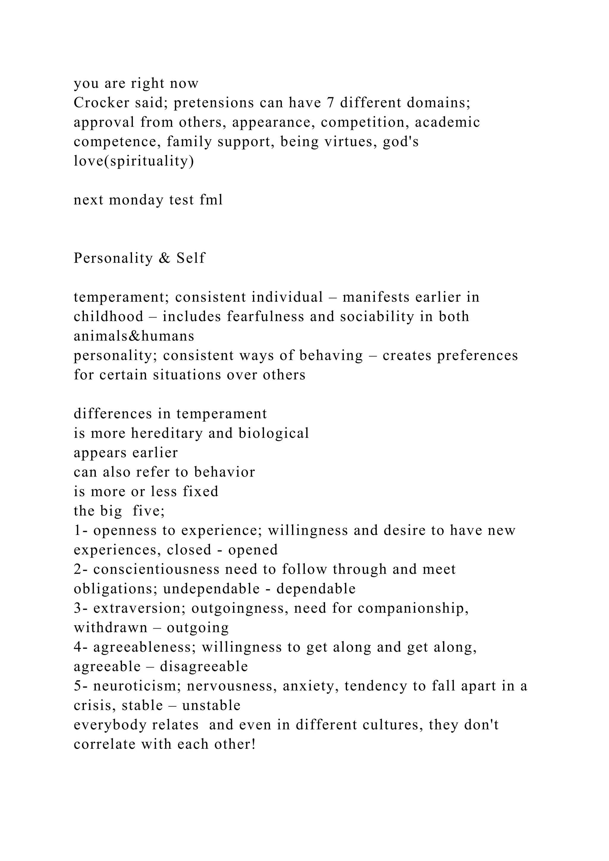 you are right now
Crocker said; pretensions can have 7 different domains;
approval from others, appearance, competition, academic
competence, family support, being virtues, god's
love(spirituality)
next monday test fml
Personality & Self
temperament; consistent individual – manifests earlier in
childhood – includes fearfulness and sociability in both
animals&humans
personality; consistent ways of behaving – creates preferences
for certain situations over others
differences in temperament
is more hereditary and biological
appears earlier
can also refer to behavior
is more or less fixed
the big five;
1- openness to experience; willingness and desire to have new
experiences, closed - opened
2- conscientiousness need to follow through and meet
obligations; undependable - dependable
3- extraversion; outgoingness, need for companionship,
withdrawn – outgoing
4- agreeableness; willingness to get along and get along,
agreeable – disagreeable
5- neuroticism; nervousness, anxiety, tendency to fall apart in a
crisis, stable – unstable
everybody relates and even in different cultures, they don't
correlate with each other!
 