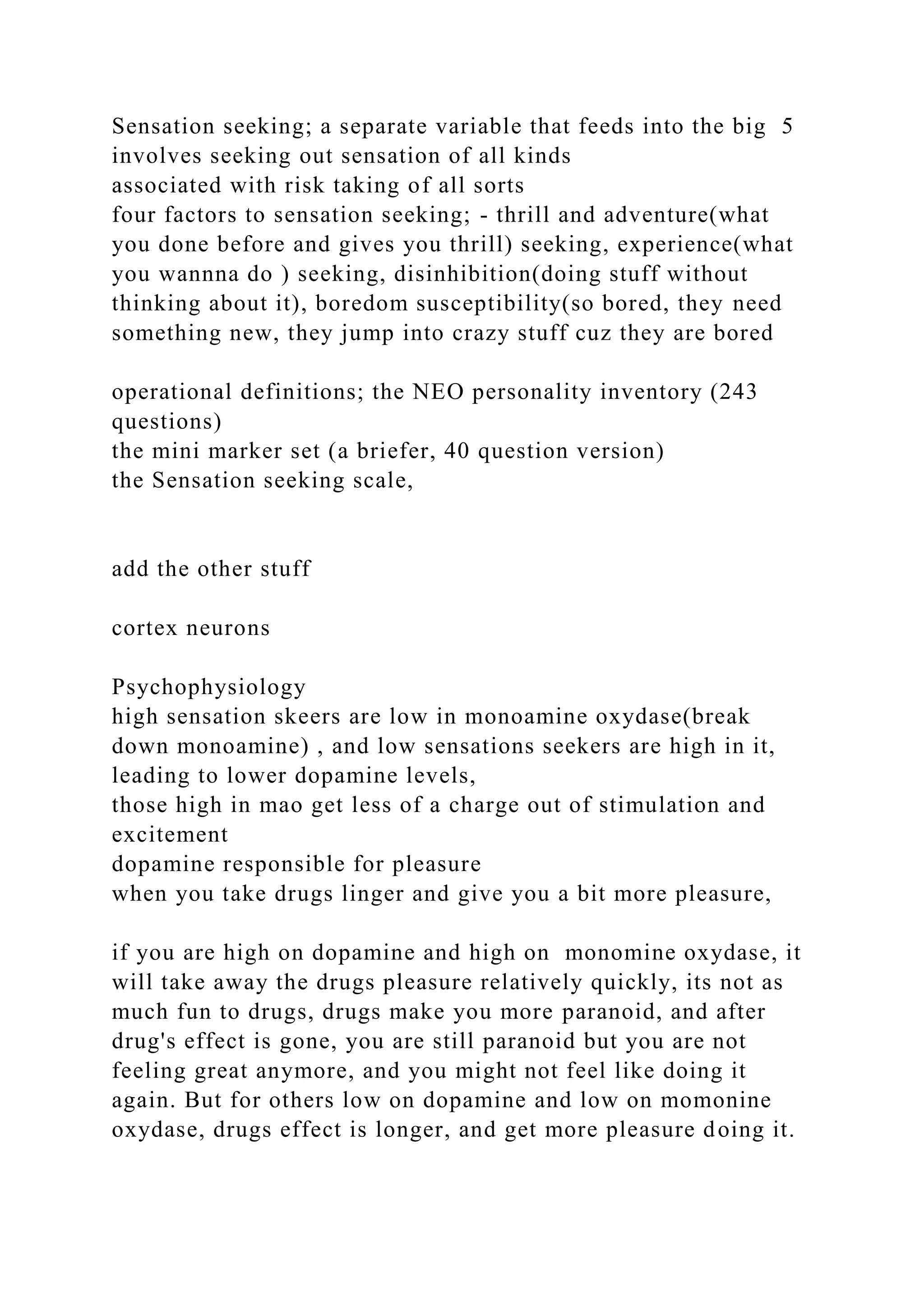Sensation seeking; a separate variable that feeds into the big 5
involves seeking out sensation of all kinds
associated with risk taking of all sorts
four factors to sensation seeking; - thrill and adventure(what
you done before and gives you thrill) seeking, experience(what
you wannna do ) seeking, disinhibition(doing stuff without
thinking about it), boredom susceptibility(so bored, they need
something new, they jump into crazy stuff cuz they are bored
operational definitions; the NEO personality inventory (243
questions)
the mini marker set (a briefer, 40 question version)
the Sensation seeking scale,
add the other stuff
cortex neurons
Psychophysiology
high sensation skeers are low in monoamine oxydase(break
down monoamine) , and low sensations seekers are high in it,
leading to lower dopamine levels,
those high in mao get less of a charge out of stimulation and
excitement
dopamine responsible for pleasure
when you take drugs linger and give you a bit more pleasure,
if you are high on dopamine and high on monomine oxydase, it
will take away the drugs pleasure relatively quickly, its not as
much fun to drugs, drugs make you more paranoid, and after
drug's effect is gone, you are still paranoid but you are not
feeling great anymore, and you might not feel like doing it
again. But for others low on dopamine and low on momonine
oxydase, drugs effect is longer, and get more pleasure doing it.
 