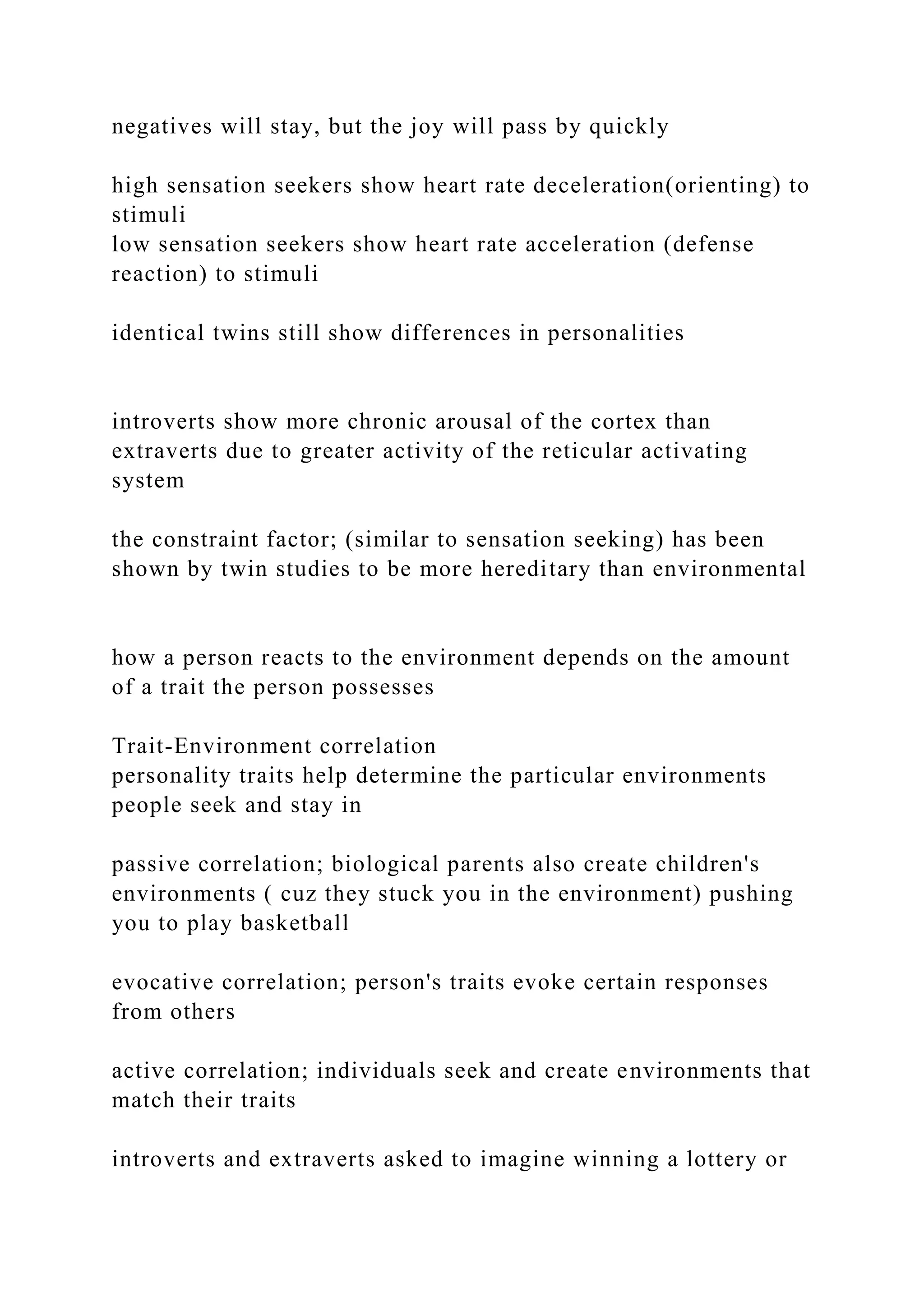 negatives will stay, but the joy will pass by quickly
high sensation seekers show heart rate deceleration(orienting) to
stimuli
low sensation seekers show heart rate acceleration (defense
reaction) to stimuli
identical twins still show differences in personalities
introverts show more chronic arousal of the cortex than
extraverts due to greater activity of the reticular activating
system
the constraint factor; (similar to sensation seeking) has been
shown by twin studies to be more hereditary than environmental
how a person reacts to the environment depends on the amount
of a trait the person possesses
Trait-Environment correlation
personality traits help determine the particular environments
people seek and stay in
passive correlation; biological parents also create children's
environments ( cuz they stuck you in the environment) pushing
you to play basketball
evocative correlation; person's traits evoke certain responses
from others
active correlation; individuals seek and create environments that
match their traits
introverts and extraverts asked to imagine winning a lottery or
 