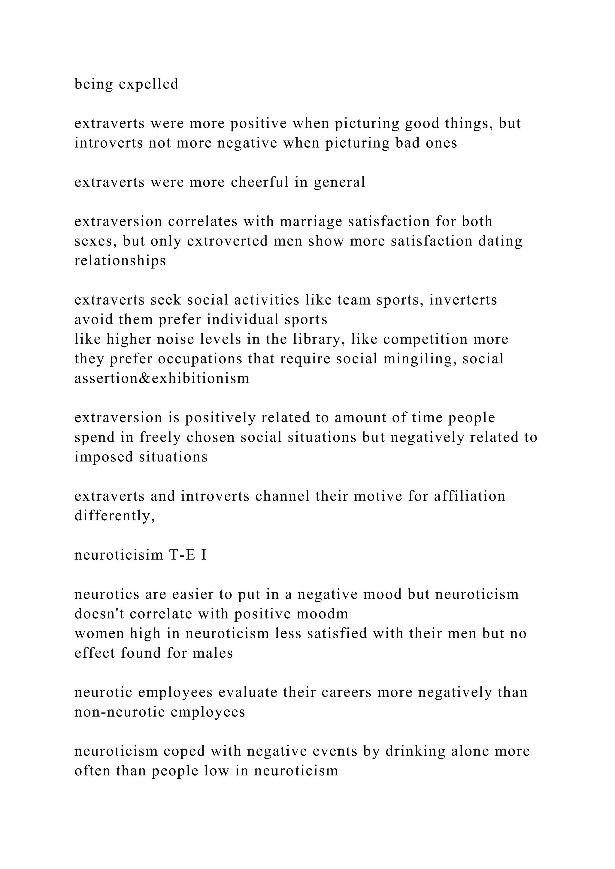 being expelled
extraverts were more positive when picturing good things, but
introverts not more negative when picturing bad ones
extraverts were more cheerful in general
extraversion correlates with marriage satisfaction for both
sexes, but only extroverted men show more satisfaction dating
relationships
extraverts seek social activities like team sports, inverterts
avoid them prefer individual sports
like higher noise levels in the library, like competition more
they prefer occupations that require social mingiling, social
assertion&exhibitionism
extraversion is positively related to amount of time people
spend in freely chosen social situations but negatively related to
imposed situations
extraverts and introverts channel their motive for affiliation
differently,
neuroticisim T-E I
neurotics are easier to put in a negative mood but neuroticism
doesn't correlate with positive moodm
women high in neuroticism less satisfied with their men but no
effect found for males
neurotic employees evaluate their careers more negatively than
non-neurotic employees
neuroticism coped with negative events by drinking alone more
often than people low in neuroticism
 