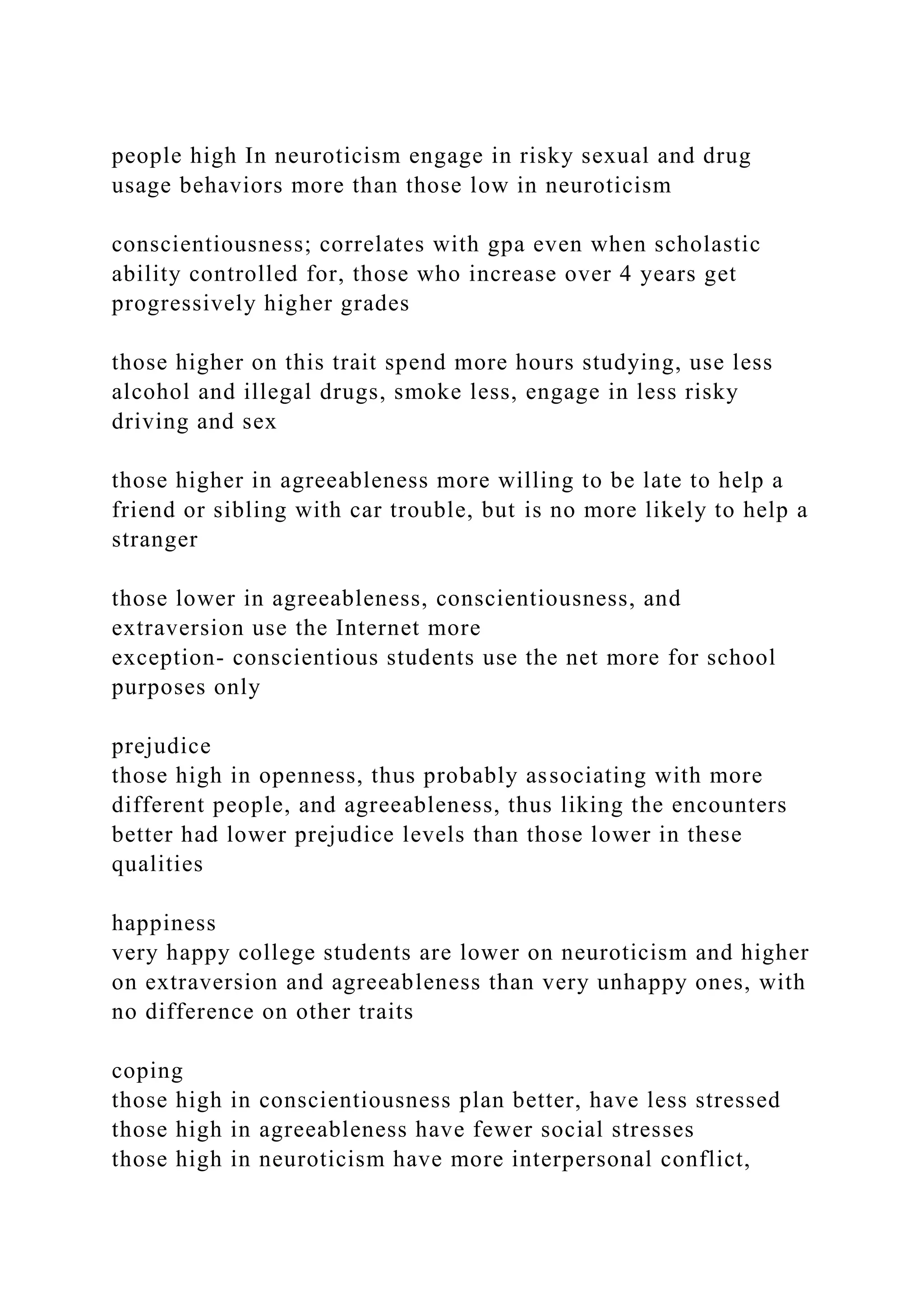 people high In neuroticism engage in risky sexual and drug
usage behaviors more than those low in neuroticism
conscientiousness; correlates with gpa even when scholastic
ability controlled for, those who increase over 4 years get
progressively higher grades
those higher on this trait spend more hours studying, use less
alcohol and illegal drugs, smoke less, engage in less risky
driving and sex
those higher in agreeableness more willing to be late to help a
friend or sibling with car trouble, but is no more likely to help a
stranger
those lower in agreeableness, conscientiousness, and
extraversion use the Internet more
exception- conscientious students use the net more for school
purposes only
prejudice
those high in openness, thus probably associating with more
different people, and agreeableness, thus liking the encounters
better had lower prejudice levels than those lower in these
qualities
happiness
very happy college students are lower on neuroticism and higher
on extraversion and agreeableness than very unhappy ones, with
no difference on other traits
coping
those high in conscientiousness plan better, have less stressed
those high in agreeableness have fewer social stresses
those high in neuroticism have more interpersonal conflict,
 