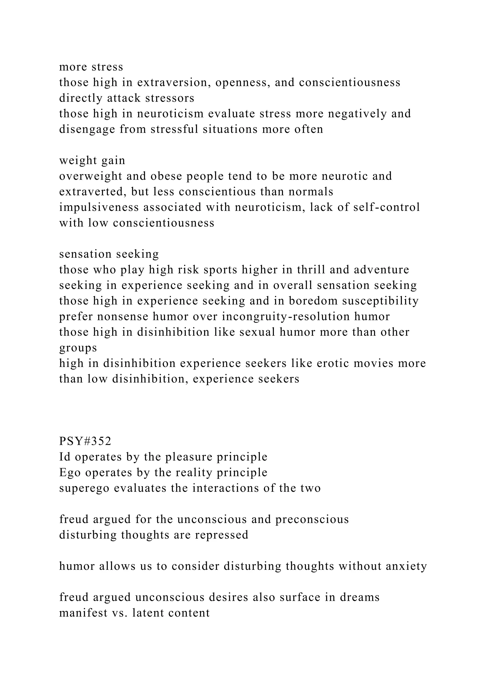 more stress
those high in extraversion, openness, and conscientiousness
directly attack stressors
those high in neuroticism evaluate stress more negatively and
disengage from stressful situations more often
weight gain
overweight and obese people tend to be more neurotic and
extraverted, but less conscientious than normals
impulsiveness associated with neuroticism, lack of self-control
with low conscientiousness
sensation seeking
those who play high risk sports higher in thrill and adventure
seeking in experience seeking and in overall sensation seeking
those high in experience seeking and in boredom susceptibility
prefer nonsense humor over incongruity-resolution humor
those high in disinhibition like sexual humor more than other
groups
high in disinhibition experience seekers like erotic movies more
than low disinhibition, experience seekers
PSY#352
Id operates by the pleasure principle
Ego operates by the reality principle
superego evaluates the interactions of the two
freud argued for the unconscious and preconscious
disturbing thoughts are repressed
humor allows us to consider disturbing thoughts without anxiety
freud argued unconscious desires also surface in dreams
manifest vs. latent content
 