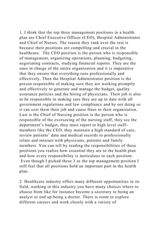 1. I think that the top three management positions in a health
plan are Chief Executive Officer (CEO), Hospital Administrator
and Chief of Nurses. The reason they rank over the rest is
because their positions are compelling and crucial in the
healthcare. The CEO position is the person who is responsible
of management, organizing operations, planning, budgeting,
negotiating contracts, studying financial reports. They are the
ones in charge of the entire organization and it is imperative
that they ensure that everything runs professionally and
effectively. Then the Hospital Administrator position is the
person responsible of making sure they are working promptly
and effectively to generate and manage the budget, quality
assurance policies and the hiring of physicians. Their job is also
to be responsible in making sure they are up to date with all
government regulations and law compliance and by not doing so
it can cost them their job and cause fines to their organization.
Last is the Chief of Nursing position is the person who is
responsible of the overseeing of the nursing staff, they see the
department’s budget, they must report to high level staff-
members like the CEO, they maintain a high standard of care,
review patients’ data and medical records to professionally
relate and interact with physicians, patients and family
members. You can tell by reading the responsibilities of these
positions you realize how essential they are to the health plan
and how every responsibility is meticulous to each position.
Even though I picked these 3 as the top management position I
still feel that all positions hold an important part in the health
plan.
2. Healthcare industry offers many different opportunities in its
field, working in this industry you have many choices where to
choose from like for instance become a secretary to being an
analyst or end up being a doctor. There is room to explore
different careers and work closely with a variety of
 