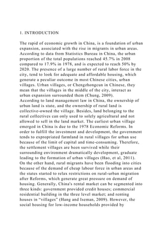 1. INTRODUCTION
The rapid of economic growth in China, is a foundation of urban
expansion, associated with the rise in migrants in urban areas.
According to data from Statistics Bureau in China, the urban
proportion of the total populations reached 45.7% in 2008
compared to 17.9% in 1978, and is expected to reach 50% by
2020. The presence of a large number of rural labor force in the
city, tend to look for adequate and affordable housing, which
generate a peculiar outcome in most Chinese cities, urban
villages. Urban villages, or Chengzhongcun in Chinese, they
mean that the villages in the middle of the city, interact as
urban expansion surrounded them (Chung, 2009).
According to land management law in China, the ownership of
urban land is state, and the ownership of rural land is
collective-owned the village. Besides, land belonging to the
rural collectives can only used to solely agricultural and not
allowed to sell in the land market. The earliest urban village
emerged in China is due to the 1978 Economic Reforms. In
order to fulfill the investment and development, the government
tends to expropriated farmland in rural villages for urban use
because of the limit of capital and time-consuming. Therefore,
the settlement villages are been survived while their
surrounding environment dramatically development, graduate
leading to the formation of urban villages (Hao, et al, 2011).
On the other hand, rural migrants have been flooding into cities
because of the demand of cheap labour force in urban areas and
the states started to relax restrictions on rural-urban migration
after Reforms, which generate great pressure on demand of
housing. Generally, China's rental market can be segmented into
three kinds: government provided credit houses; commercial
residential building in the three level market; and renting
houses in “villages” (Hang and Iseman, 2009). However, the
social housing for low-income households provided by
 