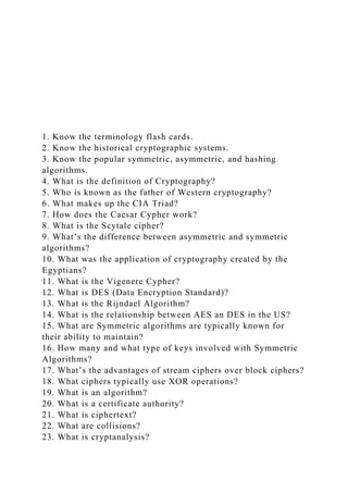 1. Know the terminology flash cards.
2. Know the historical cryptographic systems.
3. Know the popular symmetric, asymmetric, and hashing
algorithms.
4. What is the definition of Cryptography?
5. Who is known as the father of Western cryptography?
6. What makes up the CIA Triad?
7. How does the Caesar Cypher work?
8. What is the Scytale cipher?
9. What’s the difference between asymmetric and symmetric
algorithms?
10. What was the application of cryptography created by the
Egyptians?
11. What is the Vigenere Cypher?
12. What is DES (Data Encryption Standard)?
13. What is the Rijndael Algorithm?
14. What is the relationship between AES an DES in the US?
15. What are Symmetric algorithms are typically known for
their ability to maintain?
16. How many and what type of keys involved with Symmetric
Algorithms?
17. What’s the advantages of stream ciphers over block ciphers?
18. What ciphers typically use XOR operations?
19. What is an algorithm?
20. What is a certificate authority?
21. What is ciphertext?
22. What are collisions?
23. What is cryptanalysis?
 