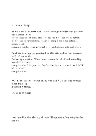 1. Journal Entry:
The attached (BUROS Center for Testing) website link presents
and explained the
seven assessment competencies needed by teachers in detail:
http://buros.org/standards-teacher-competence-educational-
assessment-
students (Links to an external site.)Links to an external site. .
Read the information provided on this site and in your Journal
self-reflect on the
following question: What is my current level of understanding
and skill in these
competencies? In your self-reflection be sure to address EACH
of the seven
competencies.
NOTE: It is a self-reflection, so you can NOT use any sources
other than the
attached website.
DUE: in 24 hours
How nondirective therapy directs: The power of empathy in the
context
 