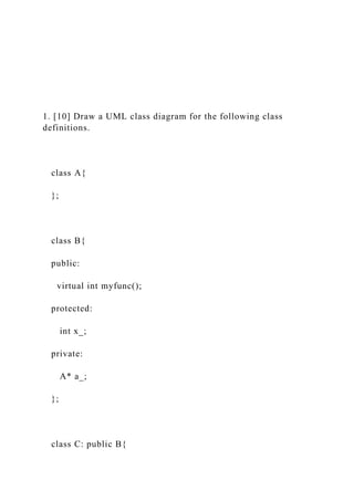 1. [10] Draw a UML class diagram for the following class
definitions.
class A{
};
class B{
public:
virtual int myfunc();
protected:
int x_;
private:
A* a_;
};
class C: public B{
 