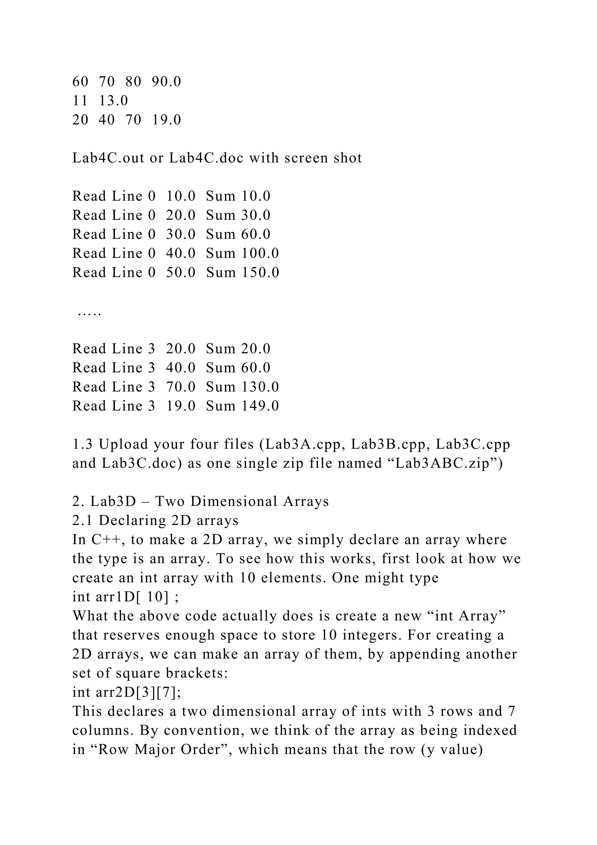 60 70 80 90.0
11 13.0
20 40 70 19.0
Lab4C.out or Lab4C.doc with screen shot
Read Line 0 10.0 Sum 10.0
Read Line 0 20.0 Sum 30.0
Read Line 0 30.0 Sum 60.0
Read Line 0 40.0 Sum 100.0
Read Line 0 50.0 Sum 150.0
…..
Read Line 3 20.0 Sum 20.0
Read Line 3 40.0 Sum 60.0
Read Line 3 70.0 Sum 130.0
Read Line 3 19.0 Sum 149.0
1.3 Upload your four files (Lab3A.cpp, Lab3B.cpp, Lab3C.cpp
and Lab3C.doc) as one single zip file named “Lab3ABC.zip”)
2. Lab3D – Two Dimensional Arrays
2.1 Declaring 2D arrays
In C++, to make a 2D array, we simply declare an array where
the type is an array. To see how this works, first look at how we
create an int array with 10 elements. One might type
int arr1D[ 10] ;
What the above code actually does is create a new “int Array”
that reserves enough space to store 10 integers. For creating a
2D arrays, we can make an array of them, by appending another
set of square brackets:
int arr2D[3][7];
This declares a two dimensional array of ints with 3 rows and 7
columns. By convention, we think of the array as being indexed
in “Row Major Order”, which means that the row (y value)
 