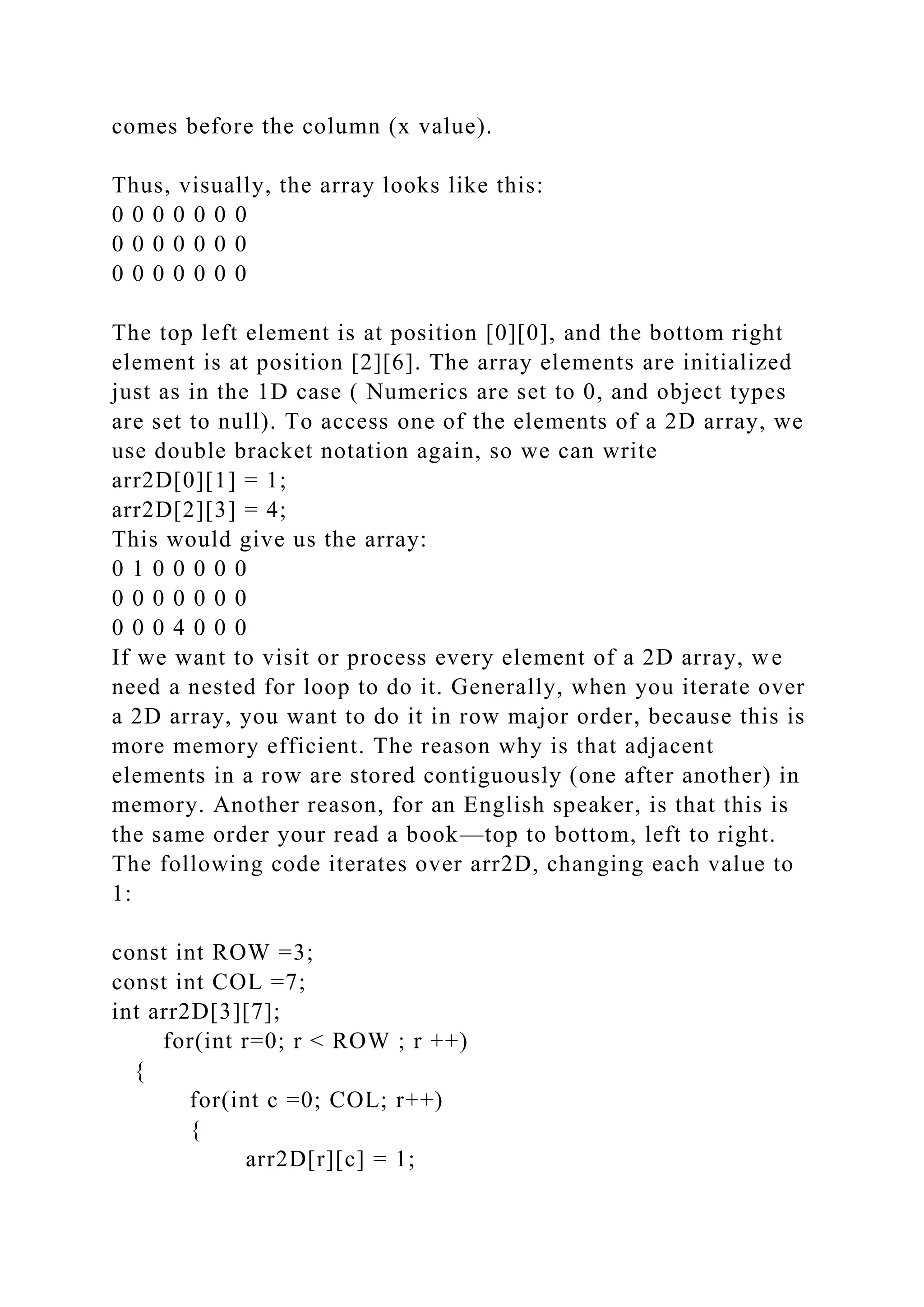 comes before the column (x value).
Thus, visually, the array looks like this:
0 0 0 0 0 0 0
0 0 0 0 0 0 0
0 0 0 0 0 0 0
The top left element is at position [0][0], and the bottom right
element is at position [2][6]. The array elements are initialized
just as in the 1D case ( Numerics are set to 0, and object types
are set to null). To access one of the elements of a 2D array, we
use double bracket notation again, so we can write
arr2D[0][1] = 1;
arr2D[2][3] = 4;
This would give us the array:
0 1 0 0 0 0 0
0 0 0 0 0 0 0
0 0 0 4 0 0 0
If we want to visit or process every element of a 2D array, we
need a nested for loop to do it. Generally, when you iterate over
a 2D array, you want to do it in row major order, because this is
more memory efficient. The reason why is that adjacent
elements in a row are stored contiguously (one after another) in
memory. Another reason, for an English speaker, is that this is
the same order your read a book—top to bottom, left to right.
The following code iterates over arr2D, changing each value to
1:
const int ROW =3;
const int COL =7;
int arr2D[3][7];
for(int r=0; r < ROW ; r ++)
{
for(int c =0; COL; r++)
{
arr2D[r][c] = 1;
 
