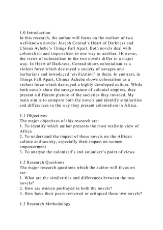 1.0 Introduction
In this research, the author will focus on the realism of two
well-known novels: Joseph Conrad’s Heart of Darkness and
Chinua Achebe’s Things Fall Apart. Both novels deal with
colonialism and imperialism in one way or another. However,
the views of colonialism in the two novels differ in a major
way. In Heart of Darkness, Conrad shows colonialism as a
violent force which destroyed a society of savages and
barbarians and introduced ‘civilization’ to them. In contrast, in
Things Fall Apart, Chinua Achebe shows colonialism as a
violent force which destroyed a highly developed culture. While
both novels show the savage nature of colonial empires, they
present a different picture of the societies they invaded. My
main aim is to compare both the novels and identify similarities
and differences in the way they present colonialism in Africa.
1.1 Objectives
The major objectives of this research are:
1. To identify which author presents the most realistic view of
Africa
2. To understand the impact of these novels on the African
culture and society, especially their impact on women
empowerment
3. To analyse the colonized’s and colonizer’s point of views
1.2 Research Questions
The major research questions which the author will focus on
are:
1. What are the similarities and differences between the two
novels?
2. How are women portrayed in both the novels?
3. How have their peers reviewed or critiqued these two novels?
1.3 Research Methodology
 