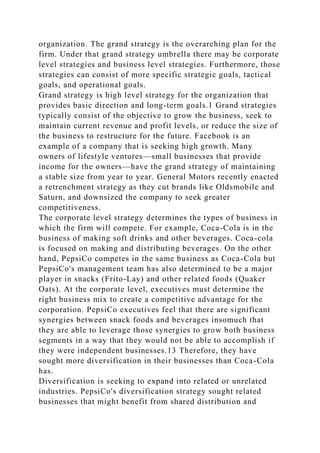 organization. The grand strategy is the overarching plan for the
firm. Under that grand strategy umbrella there may be corporate
level strategies and business level strategies. Furthermore, those
strategies can consist of more specific strategic goals, tactical
goals, and operational goals.
Grand strategy is high level strategy for the organization that
provides basic direction and long-term goals.1 Grand strategies
typically consist of the objective to grow the business, seek to
maintain current revenue and profit levels, or reduce the size of
the business to restructure for the future. Facebook is an
example of a company that is seeking high growth. Many
owners of lifestyle ventures—small businesses that provide
income for the owners—have the grand strategy of maintaining
a stable size from year to year. General Motors recently enacted
a retrenchment strategy as they cut brands like Oldsmobile and
Saturn, and downsized the company to seek greater
competitiveness.
The corporate level strategy determines the types of business in
which the firm will compete. For example, Coca-Cola is in the
business of making soft drinks and other beverages. Coca-cola
is focused on making and distributing beverages. On the other
hand, PepsiCo competes in the same business as Coca-Cola but
PepsiCo's management team has also determined to be a major
player in snacks (Frito-Lay) and other related foods (Quaker
Oats). At the corporate level, executives must determine the
right business mix to create a competitive advantage for the
corporation. PepsiCo executives feel that there are significant
synergies between snack foods and beverages insomuch that
they are able to leverage those synergies to grow both business
segments in a way that they would not be able to accomplish if
they were independent businesses.13 Therefore, they have
sought more diversification in their businesses than Coca-Cola
has.
Diversification is seeking to expand into related or unrelated
industries. PepsiCo's diversification strategy sought related
businesses that might benefit from shared distribution and
 