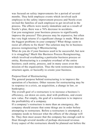 was focused on safety improvements for a period of several
months. They held employee events which involved each
employee in the safety improvement process and Nestle even
invited the families of each employee to get involved in the
process. The effects were nearly immediate and as a result of
Nestle’s plan, there was a 76% decrease in accidents.
Can you reengineer your business process to significantly
improve the process? This process may be expensive, but often
has very high returns if a significant change is made. What are
the biggest problems in your company? What things seem to
resist all efforts to fix them? The solution may be in business
process reengineering.5.9Restructuring
What do you do if your business used to be successful, but now
it is struggling? Much like Business Process Reengineering,
which involved overhauling a particular business process or
entity, Restructuring is a complete overhaul of the entire
business; each entity, process, and in many cases even the
mission of the organization. Thus the term restructure means to
structure again, or basically re-create your business.
Purpose/Goal of Restructuring
The general purpose behind restructuring is to improve the
operation of a business. Other reasons for restructuring may be
in response to a crisis, an acquisition, a change in law, or
bankruptcy.
The overall goal of a restructure is to increase a business’s
efficiency, cut down on costs, deal with problems, and create
new value. Put simply, the goal of a restructure is to improve
the profitability of a company.
If a company’s restructure is more than an emergency, the
company should ensure that some things are in order before
attempting to restructure. Before a restructure is attempted, a
company needs to forecast what the effects of the change will
be. They then must assure that the company has enough cash to
float through several months of perhaps decreased revenue.
Every aspect of the restructure should be planned out before the
 