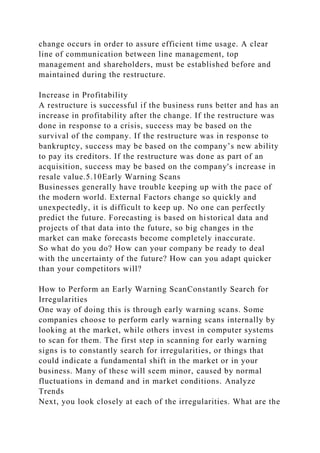 change occurs in order to assure efficient time usage. A clear
line of communication between line management, top
management and shareholders, must be established before and
maintained during the restructure.
Increase in Profitability
A restructure is successful if the business runs better and has an
increase in profitability after the change. If the restructure was
done in response to a crisis, success may be based on the
survival of the company. If the restructure was in response to
bankruptcy, success may be based on the company’s new ability
to pay its creditors. If the restructure was done as part of an
acquisition, success may be based on the company's increase in
resale value.5.10Early Warning Scans
Businesses generally have trouble keeping up with the pace of
the modern world. External Factors change so quickly and
unexpectedly, it is difficult to keep up. No one can perfectly
predict the future. Forecasting is based on historical data and
projects of that data into the future, so big changes in the
market can make forecasts become completely inaccurate.
So what do you do? How can your company be ready to deal
with the uncertainty of the future? How can you adapt quicker
than your competitors will?
How to Perform an Early Warning ScanConstantly Search for
Irregularities
One way of doing this is through early warning scans. Some
companies choose to perform early warning scans internally by
looking at the market, while others invest in computer systems
to scan for them. The first step in scanning for early warning
signs is to constantly search for irregularities, or things that
could indicate a fundamental shift in the market or in your
business. Many of these will seem minor, caused by normal
fluctuations in demand and in market conditions. Analyze
Trends
Next, you look closely at each of the irregularities. What are the
 