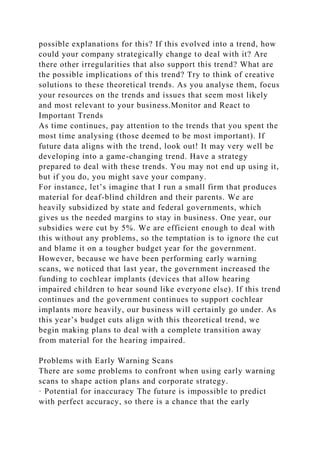 possible explanations for this? If this evolved into a trend, how
could your company strategically change to deal with it? Are
there other irregularities that also support this trend? What are
the possible implications of this trend? Try to think of creative
solutions to these theoretical trends. As you analyse them, focus
your resources on the trends and issues that seem most likely
and most relevant to your business.Monitor and React to
Important Trends
As time continues, pay attention to the trends that you spent the
most time analysing (those deemed to be most important). If
future data aligns with the trend, look out! It may very well be
developing into a game-changing trend. Have a strategy
prepared to deal with these trends. You may not end up using it,
but if you do, you might save your company.
For instance, let’s imagine that I run a small firm that produces
material for deaf-blind children and their parents. We are
heavily subsidized by state and federal governments, which
gives us the needed margins to stay in business. One year, our
subsidies were cut by 5%. We are efficient enough to deal with
this without any problems, so the temptation is to ignore the cut
and blame it on a tougher budget year for the government.
However, because we have been performing early warning
scans, we noticed that last year, the government increased the
funding to cochlear implants (devices that allow hearing
impaired children to hear sound like everyone else). If this trend
continues and the government continues to support cochlear
implants more heavily, our business will certainly go under. As
this year’s budget cuts align with this theoretical trend, we
begin making plans to deal with a complete transition away
from material for the hearing impaired.
Problems with Early Warning Scans
There are some problems to confront when using early warning
scans to shape action plans and corporate strategy.
· Potential for inaccuracy The future is impossible to predict
with perfect accuracy, so there is a chance that the early
 