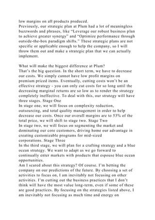 low margins on all products produced.
Previously, our strategic plan at Plum had a lot of meaningless
buzzwords and phrases, like “Leverage our robust business plan
to achieve greater synergy” and “Optimize performance through
outside-the-box paradigm shifts.” These strategic plans are not
specific or applicable enough to help the company, so I will
throw them out and make a strategic plan that we can actually
implement.
What will make the biggest difference at Plum?
That’s the big question. In the short term, we have to decrease
our costs. We simply cannot have low profit margins on
premium priced items. Eventually, cutting costs won’t be an
effective strategy - you can only cut costs for so long until the
decreasing marginal returns are so low as to render the strategy
completely ineffective. To deal with this, our strategy will have
three stages. Stage One
In stage one, we will focus on complexity reduction,
outsourcing, and total quality management in order to help
decrease our costs. Once our overall margins are to 53% of the
total price, we will shift to stage two. Stage Two
In stage two, we will focus on segmenting the market and
dominating our core customers, driving home our advantage in
creating customizable programs for mid-sized
corporations. Stage Three
In the third stage, we will plan for a crafting strategy and a blue
ocean strategy. We want to adapt as we go forward to
continually enter markets with products that espouse blue ocean
opportunities.
Am I scared about this strategy? Of course. I’m betting the
company on our predictions of the future. By choosing a set of
activities to focus on, I am inevitably not focusing on other
activities. I’m cutting out the business practices that I don’t
think will have the most value long-term, even if some of these
are good practices. By focusing on the strategies listed above, I
am inevitably not focusing as much time and energy on
 