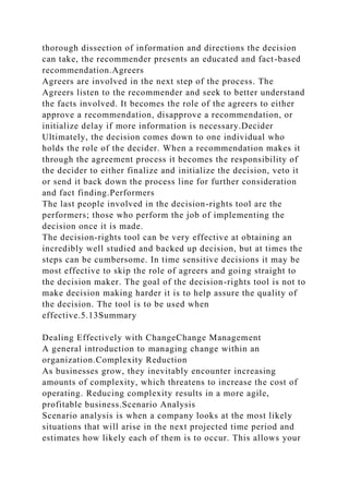 thorough dissection of information and directions the decision
can take, the recommender presents an educated and fact-based
recommendation.Agreers
Agreers are involved in the next step of the process. The
Agreers listen to the recommender and seek to better understand
the facts involved. It becomes the role of the agreers to either
approve a recommendation, disapprove a recommendation, or
initialize delay if more information is necessary.Decider
Ultimately, the decision comes down to one individual who
holds the role of the decider. When a recommendation makes it
through the agreement process it becomes the responsibility of
the decider to either finalize and initialize the decision, veto it
or send it back down the process line for further consideration
and fact finding.Performers
The last people involved in the decision-rights tool are the
performers; those who perform the job of implementing the
decision once it is made.
The decision-rights tool can be very effective at obtaining an
incredibly well studied and backed up decision, but at times the
steps can be cumbersome. In time sensitive decisions it may be
most effective to skip the role of agreers and going straight to
the decision maker. The goal of the decision-rights tool is not to
make decision making harder it is to help assure the quality of
the decision. The tool is to be used when
effective.5.13Summary
Dealing Effectively with ChangeChange Management
A general introduction to managing change within an
organization.Complexity Reduction
As businesses grow, they inevitably encounter increasing
amounts of complexity, which threatens to increase the cost of
operating. Reducing complexity results in a more agile,
profitable business.Scenario Analysis
Scenario analysis is when a company looks at the most likely
situations that will arise in the next projected time period and
estimates how likely each of them is to occur. This allows your
 