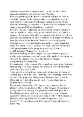 business to plan for strategies to deal with the most likely
scenarios.Scenario and Contingency Planning
Scenario planning is the process in which companies look at
possible changes in the market and create plausible plans to
deal with these changes. Contingency planning is much like
scenario planning, except that it is focused on cataclysmic and
disastrous possibilities.Stakeholder Analysis
If your company is planning on undergoing a major change, it
may be beneficial to perform a stakeholder analysis. This is a
process of evaluating the different groups who are involved in a
decision and planning on how to interact with them.War Gaming
War gaming is a simulation of future events, with people
assigned to represent customers, competitors, your executive
team, and other factors. Various situations are presented, and
each group reacts as the group they are representing
would.Business Process Reengineering
Instead of making minor changes to a department or process
within your business, you can completely overhaul the entity to
improve its success. This is called business process
reengineering.Restructuring
Restructuring is the process of overhauling your entire business,
redesigning it to have success when it has been failing in the
past.Early Warning Scans
After something disastrous happens in a business, it’s easy to
wonder how you didn’t see it coming. Early warning scans are a
method to help you see disastrous or fantastic events earlier
along the way, allowing you to start creating plans earlier
on.Strategic Planning
If you want to create an effective strategy, you need to do
effective strategic planning. This is the process of creating a
strategy that you can put into practice.Decision-Rights Tool
The Decision-rights tool is a systematic process of making
decisions within an organization where members of the team are
assigned differing roles and accomplish specified tasks.
Chapter 7: 7.1Introduction to Decreasing Costs and Creating
Efficiency
 