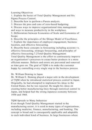 Learning Objectives
1. Explain the basics of Total Quality Management and Six
Sigma Process Control.
2. Describe how to perform a Pareto analysis.
3. Discuss the pros and cons of zero-based budgeting.
4. Discuss ways to improve organizational time management
and ways to measure productivity in the workplace.
5. Differentiate between Economies of Scale and Economies of
Scope.
6. Describe the principles of the Shingo Model of Excellence.
7. Explain the importance of employee engagement, business
location, and effective forecasting.
8. Describe basic concepts in forecasting including accurate vs.
effective forecasting, strategic forecasting, and principles of
effective forecasting.7.2Total Quality Management
Total Quality Management is the effort to continuously improve
an organization’s processes to create better products in a more
efficient manner. Defects and errors are prevented and removed
as time goes on. The goal of TQM is to make the customer
happy by controlling every single step in the business process.
Dr. William Deming in Japan
Dr. William E. Deming played a major role in the development
of TQM when he introduced statistical process control to Japan.
Originally, he had attempted to implement his ideas in the
United States, but he was rejected. He taught his ideas on
creating better manufacturing lines through statistical control to
Japan, and helped fuel the strong Japanese economy between
1950 and 1960.
TQM Spreads to Many Industries
Even though Total Quality Management started in the
manufacturing sector, it is used in many types of organizations,
including medicine, finance, manufacturing, and banking. The
concept is broad and is consequently applicable and adaptable
to each individual kind of business. In large businesses where
 
