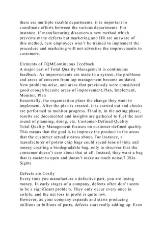 there are multiple sizable departments, it is important to
coordinate efforts between the various departments. For
instance, if manufacturing discovers a new method which
prevents many defects but marketing and HR are unaware of
this method, new employees won’t be trained to implement the
procedure and marketing will not advertise the improvements to
customers.
Elements of TQMContinuous Feedback
A major part of Total Quality Management is continuous
feedback. As improvements are made to a system, the problems
and areas of concern from top management become outdated.
New problems arise, and areas that previously were considered
good enough become areas of improvement.Plan, Implement,
Monitor, Plan
Essentially, the organization plans the change they want to
implement. After the plan is created, it is carried out and checks
are performed to monitor progress. Finally, in the acting phase,
results are documented and insights are gathered to fuel the next
round of planning, doing, etc. Customer-Defined Quality
Total Quality Management focuses on customer-defined quality.
This means that the goal is to improve the product in the areas
that the customer actually cares about. For instance, a
manufacturer of potato chip bags could spend tons of time and
money creating a biodegradable bag, only to discover that the
consumer doesn’t care about that at all. Instead, they want a bag
that is easier to open and doesn’t make as much noise.7.3Six
Sigma
Defects are Costly
Every time you manufacture a defective part, you are losing
money. In early stages of a company, defects often don’t seem
to be a significant problem. They only occur every once in
awhile, and the net loss in profit is quite low.
However, as your company expands and starts producing
millions or billions of parts, defects start really adding up. Even
 