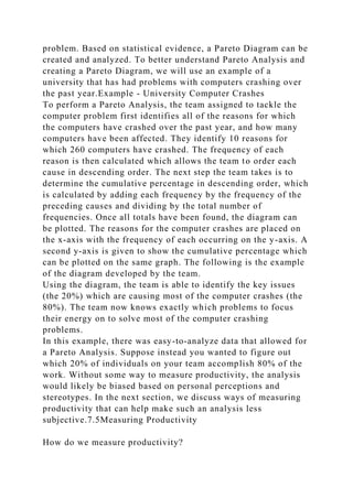 problem. Based on statistical evidence, a Pareto Diagram can be
created and analyzed. To better understand Pareto Analysis and
creating a Pareto Diagram, we will use an example of a
university that has had problems with computers crashing over
the past year.Example - University Computer Crashes
To perform a Pareto Analysis, the team assigned to tackle the
computer problem first identifies all of the reasons for which
the computers have crashed over the past year, and how many
computers have been affected. They identify 10 reasons for
which 260 computers have crashed. The frequency of each
reason is then calculated which allows the team to order each
cause in descending order. The next step the team takes is to
determine the cumulative percentage in descending order, which
is calculated by adding each frequency by the frequency of the
preceding causes and dividing by the total number of
frequencies. Once all totals have been found, the diagram can
be plotted. The reasons for the computer crashes are placed on
the x-axis with the frequency of each occurring on the y-axis. A
second y-axis is given to show the cumulative percentage which
can be plotted on the same graph. The following is the example
of the diagram developed by the team.
Using the diagram, the team is able to identify the key issues
(the 20%) which are causing most of the computer crashes (the
80%). The team now knows exactly which problems to focus
their energy on to solve most of the computer crashing
problems.
In this example, there was easy-to-analyze data that allowed for
a Pareto Analysis. Suppose instead you wanted to figure out
which 20% of individuals on your team accomplish 80% of the
work. Without some way to measure productivity, the analysis
would likely be biased based on personal perceptions and
stereotypes. In the next section, we discuss ways of measuring
productivity that can help make such an analysis less
subjective.7.5Measuring Productivity
How do we measure productivity?
 